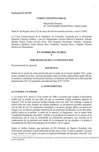 1



Sentencia SU-337/99

                                       CORTE CONSTITUCIONAL

                                                  Magistrado Ponente:
                                                  Dr. ALEJANDRO MARTÍNEZ CABALLERO

Santa Fe de Bogotá, doce (12) de mayo de mil novecientos noventa y nueve (1999).

La Corte Constitucional de la República de Colombia, integrada por su Presidente
Eduardo Cifuentes Muñoz, y por los Magistrados Antonio Barrera Carbonell, Alfredo
Beltrán Sierra, Carlos Gaviria Díaz, José Gregorio Hernández Galindo, Alejandro
Martínez Caballero, Fabio Morón Díaz, Vladimiro Naranjo Mesa y Martha Victoria
Sáchica de Moncaleano.

                                       EN NOMBRE DEL PUEBLO
                                                Y

                             POR MANDATO DE LA CONSTITUCIÓN

Ha pronunciado la siguiente
                                                    SENTENCIA

Dentro de la acción de tutela promovida por la madre de la menor impúber N.N., quien
actúa a nombre de su hija e instaura demanda contra el Estado, representado según ella por
el Instituto Colombiano de Bienestar Familiar y el Defensor del Pueblo de la Seccional del
departamento XX. El expediente está radicado bajo el Nº 131547.

                                              I. ANTECEDENTES

a) Los hechos y la solicitud.

1- La menor N.N. nació el 14 de octubre de 1990 y la partera que atendió el nacimiento
señaló que se trataba de una niña, sin que se constatara ningún problema aparente al
respecto. N.N ha sido entonces siempre tratada como una niña. Sin embargo, cuando la
menor tenía tres años, durante un examen pediátrico, se encontraron genitales ambiguos,
con un falo de tres (3) centímetros (semejante a un pene), pliegue labios escrotales con
arrugas y en su interior, gónadas simétricas de un centímetro de diámetro, en los dos lados,
orificio único en el perinén. A partir de lo anterior, se diagnosticó que la menor tenía
“seudohermafroditismo masculino”, debido a un problema de trastorno en la síntesis de la
testosterona, por lo cual se recomendó un tratamiento quirúrgico, que consiste en la
readecuación de los genitales por medio de la extirpación de las gónadas y la plastia o
remodelación del falo (clitoroplastia), de los labios y de la vagina1.

Según el médico tratante, que pertenece al ISS (Instituto de Seguros Sociales), esta
intervención quirúrgica es prioritaria para la niña, pues si bien "el falo es grande", lo cierto
es que "nunca va a ser igual a un pene ni tendrá posibilidades de funcionar como tal". Los
1
  Todos estos conceptos médicos son referidos por la solicitud y se encuentran además en la historia clínica de la menor, incorporada al
presente expediente.
 