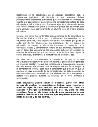 Basándose en lo establecido en el Acuerdo secretarial 200, la
evaluación cotidiana del docente a sus alumnos deberá
proporcionarle elementos suficientes para determinar los avances en
cuanto a la adquisición y desarrollo de la competencia lectora de cada
educando y del propio grupo. Fomentar ejercicios diarios de lectura
con textos interesantes para el alumnado, puede ser el primer paso
para vincular más estrechamente al alumno con el propio proceso
educativo.

Incluso, así como los contenidos programáticos de la asignatura de
Formación Cívica y Ética son considerados transversales en la
educación primaria, sería importante definir actividades por parte de
cada uno de los titulares de las asignaturas de los grados de
educación secundaria, a efecto de fomentar el desarrollo de la
velocidad, fluidez y comprensión lectora en sus alumnos. Recordemos
que en todas las asignaturas, los educandos deberán ser capaces de
asimilar la información que se derive de la lectura que hagan de
libros, artículos, exámenes, o instructivos de ejercicios, etc.

Por otra parte, otro elemento a considerar, es que el proceso
individual para hacer propia una competencia, genera heterogeneidad
en el grupo escolar, ya que las condiciones y circunstancias propias
de cada alumno afectarán el nivel de adquisición que éstos tengan de
la competencia lectora. Esto lleva a considerar que el nivel en que un
alumno se haya apropiado de la competencia, no deberá afectar su
continuidad escolar, pensando en que el desarrollo de la competencia
lectora será gradual durante su estancia en el nivel primaria o
secundaria.

Esta propuesta puede servir al docente, junto con otras
formas de evaluar la competencia lectora, para conocer el
nivel de logro de cada uno de sus alumnos así como sus
avances y otorgar calificaciones del 6 al 10, pero no para
reprobar. Pero lo más importante de esta propuesta es que
permite identificar a los alumnos que requieren atención por
parte de usted y de los padres.
 