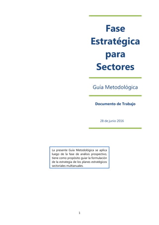1
Fase
Estratégica
para
Sectores
Guía Metodológica
Documento de Trabajo
28 de junio 2016
La presente Guía Metodológica se aplica
luego de la fase de análisis prospectivo,
tiene como propósito guiar la formulación
de la estrategia de los planes estratégicos
sectoriales multianuales.
 