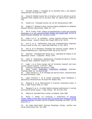 17.   González Gallego J. Fisiología de la actividad física y del deporte.
Interamericam. Mc Graw-Hill. 1994.

18.     Grassi B. Skeletal muscle VO2 on kinetics; set by O2 delivery or by O2
utilization? New insights into an old issue. Med. Sci. Sports Exerc. 2000;32:
108

19.    Guyton A.C. Fisiología Humana 6a. ed. Ed. Revolucionaria 1987.

20.  Hepple R.T. Skeletal muacle: neurocirculatory adaptation to metabolic
demand. Med.Sci. Sports Exerc. 2000; 32 : 117

21.    Hill A. V,Hale, Tudor. History of developments in sport and exercise
physiology: A. V. Hill, maximal oxygen uptake, and oxygen debt. Journal of
Sports Sciences Feb2008, Vol. 26 Issue 4, p365

22.  Hobo S et al Is ventilation during maximal exercise limited by
dynamic airway closure?. Equine Vet J Suppl 1999 Jul 30 :39-44

23.    Hue O, et al Performance level and cardiopulmonary responses
during a cycle run trial Int J. Sport Med 2000 May, 21 (4): 250-5

24.   Hue O, et al Ventilatory threshold and maximal oxygen uptake in
present triathletes.can J. Appl Physiol 2000. Apr,25 (2):102-13

25.    Karpman . Investigaciones físicas de la capacidad de trabajo en los
deportistas. Cultura y Deportes. Moscú .1974.

26.   Lamb D. Respuestas y adaptaciones. Fisiología del ejercicio. Purduc
University West Lafayette. Indiana, N.Y. 1985.

27.    Leger L et al Gross energy cost of horizontal treadmill and track
running. Sports medicine 1:270-277. 1984.
28.    Lehninger. Fisiología del ejercicio. 1980.
29.    LEGH, CHRIS, ANAEROBIC THRESHOLD RUNNING, Australian
Triathlete 2009, Vol. 16 Issue 8, p66
30.    López Chicharro J. et al Fisiología del ejercicio físico. Interamericana
Mc Graw-Hill.Madrid. 1995.

31.    López Chicharro J. et al Umbral anaeróbico bases fisiológicas y
aplicaciones interamericana. Mc Graw-Hill. Madrid 1991.

32.   Margaria R. et al. Measurement of muscular (anaerobic) power in
man. J. Appl. Physiol.1966; 21: 1662

33.   Margaria R. et al . A simple relation between performance in running
and maximal aerobic power. J. appl. Physiol. 38: 351-352 1975.

34.    Mazorra R. Actividad física y Salud. La Habana. Cuba 1984

35.    Meyer, T.; Welter, J.P.; Scharhag, J.; Kindermann, W. Maximal
oxygen uptake during field running does not exceed that measured during
treadmill exercise. European Journal of Applied Physiology Jan 2003: Vol. 88
Issue 4/5. p.

36.  Mc. Ardle Katch-Katch. Exercise Physiology. Energy, nutrition and
human performance 4th. Ed. 1996.
 