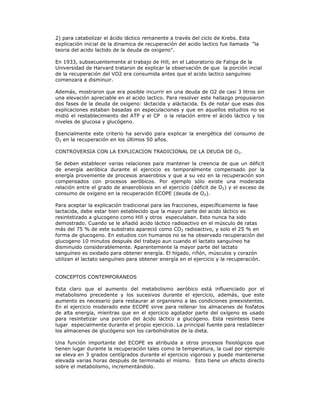 2) para catabolizar el ácido láctico remanente a través del ciclo de Krebs. Esta
explicación inicial de la dinamica de recuperación del acido lactico fue llamada "la
teoria del acido lactido de la deuda de oxigeno".

En 1933, subsecuentemente al trabajo de Hill, en el Laboratorio de Fatiga de la
Universidad de Harvard trataron de explicar la observación de que la porción incial
de la recuperación del VO2 era consumida antes que el acido lactico sanguíneo
comenzara a disminuir.

Además, mostraron que era posible incurrir en una deuda de O2 de casi 3 litros sin
una elevación apreciable en el acido lactico. Para resolver este hallazgo propusieron
dos fases de la deuda de oxigeno: láctacida y aláctacida. Es de notar que esas dos
explicaciones estaban basadas en especulaciones y que en aquellos estudios no se
midió el restablecimiento del ATP y el CP o la relación entre el ácido láctico y los
niveles de glucosa y glucógeno.

Esencialmente este criterio ha servido para explicar la energética del consumo de
O2 en la recuperación en los últimos 50 años.

CONTROVERSIA CON LA EXPLICACION TRADICIONAL DE LA DEUDA DE O2.

Se deben establecer varias relaciones para mantener la creencia de que un déficit
de energía aeróbica durante el ejercicio es temporalmente compensado por la
energía proveniente de procesos anaerobios y que a su vez en la recuperación son
compensados con procesos aeróbicos. Por ejemplo sólo existe una moderada
relación entre el grado de anaerobiosis en el ejercicio (déficit de O2) y el exceso de
consumo de oxigeno en la recuperación ECOPE (deuda de O2).

Para aceptar la explicación tradicional para las fracciones, específicamente la fase
lactacida, debe estar bien establecido que la mayor parte del acido láctico es
resintetizado a glucogeno como Hill y otros especulaban. Esto nunca ha sido
demostrado. Cuando se le añadió acido láctico radioactivo en el músculo de ratas
más del 75 % de este substrato apareció como CO2 radioactivo, y solo el 25 % en
forma de glucogeno. En estudios con humanos no se ha observado recuperación del
glucogeno 10 minutos después del trabajo aun cuando el lactato sanguíneo ha
disminuido considerablemente. Aparentemente la mayor parte del lactato
sanguíneo es oxidado para obtener energía. El hígado, riñón, músculos y corazón
utilizan el lactato sanguíneo para obtener energía en el ejercicio y la recuperación.


CONCEPTOS CONTEMPORANEOS

Esta claro que el aumento del metabolismo aeróbico está influenciado por el
metabolismo precedente y los sucesivos durante el ejercicio, además, que este
aumento es necesario para restaurar al organismo a las condiciones preexistentes.
En el ejercicio moderado este ECOPE sirve para rellenar los almacenes de fosfatos
de alta energía, mientras que en el ejercicio agotador parte del oxígeno es usado
para resintetizar una porción del ácido láctico a glucógeno. Esta resíntesis tiene
lugar especialmente durante el propio ejercicio. La principal fuente para restablecer
los almacenes de glucógeno son los carbohidratos de la dieta.

Una función importante del ECOPE es atribuida a otros procesos fisiológicos que
tienen lugar durante la recuperación tales como la temperatura, la cual por ejemplo
se eleva en 3 grados centígrados durante el ejercicio vigoroso y puede mantenerse
elevada varias horas después de terminado el mismo. Esto tiene un efecto directo
sobre el metabolismo, incrementándolo.
 