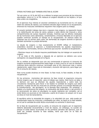 OTROS FACTORES QUE TAMBIEN AFECTAN EL ECOPE

Tal vez como un 10 % del VO2 va a rellenar la sangre que proviene de los músculos
ejercitados; entre el 2 y el 5% restaura el oxigeno disuelto en los tejidos y el que
esta unido a la mioglobina.

En el ejercicio muy intenso el volumen ventilatorio se incrementa de 8 a 10 veces
sobre los valores de reposo y se mantiene elevado algún tiempo en la recuperación,
entonces los músculos ventilatorios requieren mas oxigeno para su trabajo.

El corazón también trabaja mas duro y requiere mas oxigeno. La reparación tisular
y la redistribución de iones de calcio, potasio y sodio dentro del músculo y otros
compartimentos de cuerpo requieren energía, mientras que los efectos residuales
de las hormonas como adrenalina, noradrenalina y tiroxina liberadas en el ejercicio
pueden continuar durante un tiempo en la recuperación. En esencia todos los
sistemas que se activan para cubrir las demandas de oxigeno durante el ejercicio
también aumentan su propia demanda.

La deuda de oxigeno o mas exactamente el ECOPE refleja el metabolismo
anaeróbico durante el ejercicio y fundamentalmente los ajustes respiratorios,
circulatorios, hormonales, iónicos y térmicos que ocurren durante la recuperación.

- Mientras mayor es la deuda mayores posibilidades hay de trabajar en ausencia de
oxigeno
- Si se mide el VO2 durante y después de un ejercicio se obtiene una curva
semejante a la esquematizada en la figura

De su análisis se desprende que una vez comenzando el ejercicio el consumo de
oxigeno aumenta progresivamente hasta llegar a cierto nivel en el cual se mantiene
mientras dicho ejercicio continua; terminado este el VO2 disminuye mas o menos
rápidamente, según haya sido la intensidad y duración del ejercicio, para llegar por
fin al consumo de reposo.

Esta curva puede dividirse en tres fases: la fase incial, la fase estable, la fase de
recuperación.

En los primeros momentos del ejercicio (la fase inicial) el organismo consume
menos oxigeno que el requerido para el trabajo que realiza. Este hecho se debe a
la demora con que se efectúan los ajustes respiratorios y sobre todo los
circulatorios necesarios para llevar a los tejidos la cantidad de oxigeno que estos
precisan. A pesar de ello los músculos se contraen gracias a la energía liberada por
la transformación del glucógeno, es la llamada fase anaerobio. Sin embargo, y
debido a la insuficiencia de oxigeno, la combustión del ácido láctico y del pirúvico o
la reconversión de estos en glucógeno no puede realizarse por completo; así el
ácido láctico se acumula en los músculos y parte de él pasa a la sangre con lo que
se eleva el nivel de lactacidemia.

El equilibrio entre la necesidad de oxigeno y la velocidad con que este puede ser
transportado hasta los músculos y empleados por ellos, se logra en la fase estable,
en la cual la cantidad de acido láctico acumulado no aumenta ni disminuye.

En la fase de recuperación por su parte, el consumo de oxigeno por el organismo
debería descender bruscamente a nivel de reposo, sin embargo, no sucede así
porque el acido láctico acumulado en los primeros periodos del ejercicio, que no
pudo ser oxidado durante la fase estable, tiene que serlo en la fase de
recuperación.
 