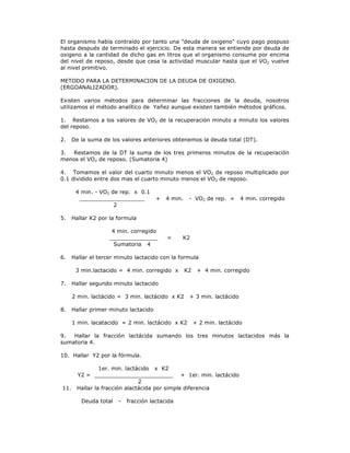 El organismo había contraído por tanto una "deuda de oxigeno" cuyo pago pospuso
hasta después de terminado el ejercicio. De esta manera se entiende por deuda de
oxigeno a la cantidad de dicho gas en litros que el organismo consume por encima
del nivel de reposo, desde que cesa la actividad muscular hasta que el VO2 vuelve
al nivel primitivo.

METODO PARA LA DETERMINACION DE LA DEUDA DE OXIGENO.
(ERGOANALIZADOR).

Existen varios métodos para determinar las fracciones de la deuda, nosotros
utilizamos el método analítico de Yañez aunque existen también métodos gráficos.

1. Restamos a los valores de VO2 de la recuperación minuto a minuto los valores
del reposo.

2.    De la suma de los valores anteriores obtenemos la deuda total (DT).

3. Restamos de la DT la suma de los tres primeros minutos de la recuperación
menos el VO2 de reposo. (Sumatoria 4)

4. Tomamos el valor del cuarto minuto menos el VO2 de reposo multiplicado por
0.1 dividido entre dos mas el cuarto minuto menos el VO2 de reposo.

       4 min. - VO2 de rep. x 0.1
        ___________________            +   4 min.    - VO2 de rep. =      4 min. corregido
                     2

5.    Hallar K2 por la formula

                     4 min. corregido
                    ______________         =    K2
                      Sumatoria 4

6.    Hallar el tercer minuto lactacido con la formula

       3 min.lactacido = 4 min. corregido x         K2    + 4 min. corregido

7.    Hallar segundo minuto lactacido

      2 min. lactácido = 3 min. lactácido x K2       + 3 min. lactácido

8.    Hallar primer minuto lactacido

      1 min. lacatacido = 2 min. lactácido x K2          + 2 min. lactácido

9.  Hallar la fracción lactácida sumando los tres minutos lactacidos más la
sumatoria 4.

10. Hallar Y2 por la fórmula.

                1er. min. lactácido x K2
       Y2 = _______________________ + 1er. min. lactácido
                               2
11.    Hallar la fracción alactácida por simple diferencia

         Deuda total   -   fracción lactacida
 