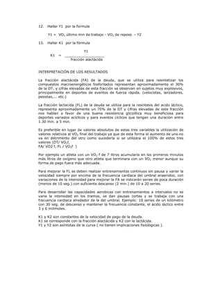 12.   Hallar Y1 por la formula

      Y1 = VO2 último min de trabajo - VO2 de reposo - Y2

13.   Hallar K1 por la fórmula

                           Y1
       K1   =   __________________
                   fracción alactácida


INTERPRETACIÓN DE LOS RESULTADOS

La fracción alactácida (FA) de la deuda, que se utiliza para resintetizar los
compuestos macroenergéticos fosforilados representan aproximadamente el 30%
de la DT, y cifras elevadas de esta fracción se observan en sujetos muy explosivos,
principalmente en deportes de eventos de fuerza rápida. (velocistas, lanzadores,
pesistas,... etc.)

La fracción lactacida (FL) de la deuda se utiliza para la resíntesis del acido láctico,
representa aproximadamente un 70% de la DT y cifras elevadas de este fracción
nos hablan a favor de una buena resistencia glicolítica muy beneficiosa para
deportes variados acíclicos y para eventos cíclicos que tengan una duración entre
1.30 min. a 5 min.

Es preferible en lugar de valores absolutos de estas tres variables la utilización de
valores relativos al VO2 final del trabajo ya que de esta forma el aumento de uno no
va en detrimento del otro como sucedería si se utilizara el 100% de estos tres
valores (DT/ VO2f,
FA/ VO2 f, FL / VO2f )

Por ejemplo un atleta con un VO2 f de 7 litros acumularía en los primeros minutos
más litros de oxígeno que otro atleta que terminara con un VO2 menor aunque su
forma de pago fuera más adecuada.

Para mejorar la FL se deben realizar entrenamientos continuos sin pausa y variar la
velocidad siempre por encima de la frecuencia cardiaca del umbral anaerobio, con
variaciones de la intensidad para mejorar la FA se indicarán series de poca duración
(menos de 10 seg.) con suficiente descanso (2 min.) de 10 a 20 series.

Para desarrollar las capacidades aerobicas con entrenamientos a intervalos no se
varia la intensidad en los tramos, se dan pausas cortas y se trabaja con una
frecuencia cardiaca alrededor de la del umbral. Ejemplo: 10 series de un kilómetro
con 30 seg. de descanso y mantener la frecuencia constante, el ácido láctico entre
3 y 6 milimoles.

K1 y K2 son constantes de la velocidad de pago de la deuda.
K1 se corresponde con la fracción alactácida y K2 con la lactácida.
Y1 y Y2 son asíntotas de la curva ( no tienen implicaciones fisiológicas ).
 