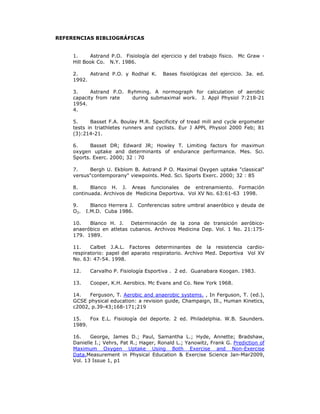 REFERENCIAS BIBLIOGRÁFICAS


     1.     Astrand P.O. Fisiología del ejercicio y del trabajo físico. Mc Graw -
     Hill Book Co. N.Y. 1986.

     2.    Astrand P.O. y Rodhal K.      Bases fisiológicas del ejercicio. 3a. ed.
     1992.

     3.     Astrand P.O. Ryhming. A normograph for calculation of aerobic
     capacity from rate   during submaximal work. J. Appl Physiol 7:218-21
     1954.
     4.

     5.     Basset F.A. Boulay M.R. Specificity of tread mill and cycle ergometer
     tests in triathletes runners and cyclists. Eur J APPL Physiol 2000 Feb; 81
     (3):214-21.

     6.     Basset DR; Edward JR; Howley T. Limiting factors for maximun
     oxygen uptake and determinants of endurance performance. Mes. Sci.
     Sports. Exerc. 2000; 32 : 70

     7.    Bergh U. Ekblom B. Astrand P O. Maximal Oxygen uptake "classical"
     versus"contemporany" viewpoints. Med. Sci. Sports Exerc. 2000; 32 : 85

     8.     Blanco H. J. Areas funcionales de entrenamiento. Formación
     continuada. Archivos de Medicina Deportiva. Vol XV No. 63:61-63 1998.

     9.      Blanco Herrera J. Conferencias sobre umbral anaeróbico y deuda de
     O2.   I.M.D. Cuba 1986.

     10.   Blanco H. J.    Determinación de la zona de transición aeróbico-
     anaeróbico en atletas cubanos. Archivos Medicina Dep. Vol. 1 No. 21:175-
     179. 1989.

     11.    Calbet J.A.L. Factores determinantes de la resistencia cardio-
     respiratorio: papel del aparato respiratorio. Archivo Med. Deportiva Vol XV
     No. 63: 47-54. 1998.

     12.    Carvalho P. Fisiología Esportiva . 2 ed. Guanabara Koogan. 1983.

     13.    Cooper, K.H. Aerobics. Mc Evans and Co. New York 1968.

     14.   Ferguson, T. Aerobic and anaerobic systems. , In Ferguson, T. (ed.),
     GCSE physical education: a revision guide, Champaign, Ill., Human Kinetics,
     c2002, p.39-43;168-171;219

     15.   Fox E.L. Fisiología del deporte. 2 ed. Philadelphia. W.B. Saunders.
     1989.

     16.    George, James D.; Paul, Samantha L.; Hyde, Annette; Bradshaw,
     Danielle I.; Vehrs, Pat R.; Hager, Ronald L.; Yanowitz, Frank G. Prediction of
     Maximum Oxygen Uptake Using Both Exercise and Non-Exercise
     Data.Measurement in Physical Education & Exercise Science Jan-Mar2009,
     Vol. 13 Issue 1, p1
 
