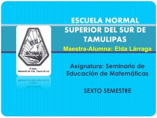 Maestra-Alumna: Elda Lárraga
Asignatura: Seminario de
Educación de Matemáticas
SEXTO SEMESTRE
ESCUELA NORMAL
SUPERIOR DEL SUR DE
TAMULIPAS
 