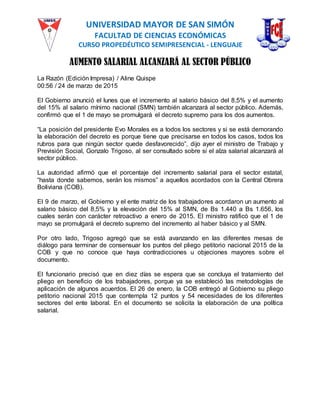 UNIVERSIDAD MAYOR DE SAN SIMÓN
FACULTAD DE CIENCIAS ECONÓMICAS
CURSO PROPEDÉUTICO SEMIPRESENCIAL - LENGUAJE
AUMENTO SALARIAL ALCANZARÁ AL SECTOR PÚBLICO
La Razón (Edición Impresa) / Aline Quispe
00:56 / 24 de marzo de 2015
El Gobierno anunció el lunes que el incremento al salario básico del 8,5% y el aumento
del 15% al salario mínimo nacional (SMN) también alcanzará al sector público. Además,
confirmó que el 1 de mayo se promulgará el decreto supremo para los dos aumentos.
“La posición del presidente Evo Morales es a todos los sectores y si se está demorando
la elaboración del decreto es porque tiene que precisarse en todos los casos, todos los
rubros para que ningún sector quede desfavorecido”, dijo ayer el ministro de Trabajo y
Previsión Social, Gonzalo Trigoso, al ser consultado sobre si el alza salarial alcanzará al
sector público.
La autoridad afirmó que el porcentaje del incremento salarial para el sector estatal,
“hasta donde sabemos, serán los mismos” a aquellos acordados con la Central Obrera
Boliviana (COB).
El 9 de marzo, el Gobierno y el ente matriz de los trabajadores acordaron un aumento al
salario básico del 8,5% y la elevación del 15% al SMN, de Bs 1.440 a Bs 1.656, los
cuales serán con carácter retroactivo a enero de 2015. El ministro ratificó que el 1 de
mayo se promulgará el decreto supremo del incremento al haber básico y al SMN.
Por otro lado, Trigoso agregó que se está avanzando en las diferentes mesas de
diálogo para terminar de consensuar los puntos del pliego petitorio nacional 2015 de la
COB y que no conoce que haya contradicciones u objeciones mayores sobre el
documento.
El funcionario precisó que en diez días se espera que se concluya el tratamiento del
pliego en beneficio de los trabajadores, porque ya se estableció las metodologías de
aplicación de algunos acuerdos. El 26 de enero, la COB entregó al Gobierno su pliego
petitorio nacional 2015 que contempla 12 puntos y 54 necesidades de los diferentes
sectores del ente laboral. En el documento se solicita la elaboración de una política
salarial.
 