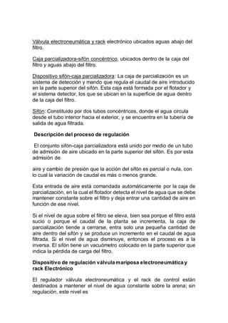 Válvula electroneumática y rack electrónico ubicados aguas abajo del
filtro.
Caja parcializadora-sifón concéntrico, ubicados dentro de la caja del
filtro y aguas abajo del filtro.
Dispositivo sifón-caja parcializadora: La caja de parcialización es un
sistema de detección y mando que regula el caudal de aire introducido
en la parte superior del sifón. Esta caja está formada por el flotador y
el sistema detector, los que se ubican en la superficie de agua dentro
de la caja del filtro.
Sifón: Constituido por dos tubos concéntricos, donde el agua circula
desde el tubo interior hacia el exterior, y se encuentra en la tubería de
salida de agua filtrada.
Descripción del proceso de regulación
El conjunto sifón-caja parcializadora está unido por medio de un tubo
de admisión de aire ubicado en la parte superior del sifón. Es por esta
admisión de
aire y cambio de presión que la acción del sifón es parcial o nula, con
lo cual la variación de caudal es más o menos grande.
Esta entrada de aire está comandada automáticamente por la caja de
parcialización, en la cual el flotador detecta el nivel de agua que se debe
mantener constante sobre el filtro y deja entrar una cantidad de aire en
función de ese nivel.
Si el nivel de agua sobre el filtro se eleva, bien sea porque el filtro está
sucio o porque el caudal de la planta se incrementa, la caja de
parcialización tiende a cerrarse, entra solo una pequeña cantidad de
aire dentro del sifón y se produce un incremento en el caudal de agua
filtrada. Si el nivel de agua disminuye, entonces el proceso es a la
inversa. El sifón tiene un vacuómetro colocado en la parte superior que
indica la pérdida de carga del filtro.
Dispositivo de regulación válvula mariposa electroneumática y
rack Electrónico
El regulador válvula electroneumática y el rack de control están
destinados a mantener el nivel de agua constante sobre la arena; sin
regulación, este nivel es
 