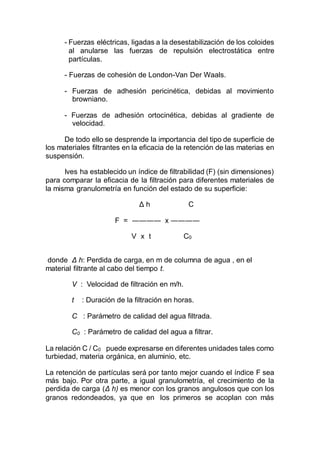 - Fuerzas eléctricas, ligadas a la desestabilización de los coloides
al anularse las fuerzas de repulsión electrostática entre
partículas.
- Fuerzas de cohesión de London-Van Der Waals.
- Fuerzas de adhesión pericinética, debidas al movimiento
browniano.
- Fuerzas de adhesión ortocinética, debidas al gradiente de
velocidad.
De todo ello se desprende la importancia del tipo de superficie de
los materiales filtrantes en la eficacia de la retención de las materias en
suspensión.
Ives ha establecido un índice de filtrabilidad (F) (sin dimensiones)
para comparar la eficacia de la filtración para diferentes materiales de
la misma granulometría en función del estado de su superficie:
Δ h C
F = ―――― x ――――
V x t C0
donde Δ h: Perdida de carga, en m de columna de agua , en el
material filtrante al cabo del tiempo t.
V : Velocidad de filtración en m/h.
t : Duración de la filtración en horas.
C : Parámetro de calidad del agua filtrada.
C0 : Parámetro de calidad del agua a filtrar.
La relación C / C0 puede expresarse en diferentes unidades tales como
turbiedad, materia orgánica, en aluminio, etc.
La retención de partículas será por tanto mejor cuando el índice F sea
más bajo. Por otra parte, a igual granulometría, el crecimiento de la
perdida de carga (Δ h) es menor con los granos angulosos que con los
granos redondeados, ya que en los primeros se acoplan con más
 