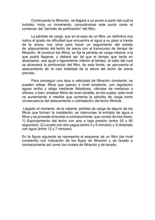 Continuando la filtración, se llegará a un punto a partir del cual la
turbidez inicia un incremento, conociéndose este punto como el
comienzo del "período de perforación" del filtro.
La pérdida de carga, que en el caso de un filtro, en definitiva nos
indica el grado de dificultad que encuentra el agua a su paso a través
de la arena, nos sirve para hacer un seguimiento del estado
de atascamiento del lecho de arena con el transcurso de tiempo de
filtración. Al construir los filtros, se fija la pérdida de carga máxima a la
que podrá llegarse, y deberá ser tal que el tiempo que tarda en
alcanzarse, sea igual o ligeramente inferior al tiempo, al cabo del cual
se alcanzará la perforación del filtro, de esta forma, se aprovecha el
atascamiento de la casi totalidad de la altura del lecho de arena
previsto.
Para conseguir una tasa o velocidad de filtración constante, se
pueden utilizar filtros que operan a nivel constante, con regulación
aguas arriba y abajo mediante flotadores, válvulas de mariposa o
sifones, o bien, emplear filtros de nivel variable, en los cuales, este nivel
va aumentando a medida que aumenta la pérdida de carga como
consecuencia del atascamiento o colmatación del lecho filtrante.
Llegado el momento de la máxima pérdida de carga de alguno de los
filtros que forman la instalación, se interrumpe la entrada de agua a
filtrar y se procede al lavado a contracorriente, que consta de tres fases:
1) Esponjamiento del lecho con aire a baja presión (entre 30 y 60
segundos). 2) Lavado con aire yagua (entre 3 y 6 minutos) y 3) Aclarado
con agua (entre 12 y 7 minutos).
En la figura siguiente se representa el esquema de un filtro (de nivel
constante) con indicación de los flujos de filtración y de lavado a
contracorriente así como los niveles de filtración y de lavado.
 