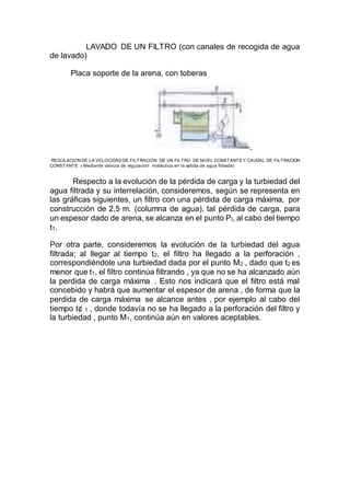 LAVADO DE UN FILTRO (con canales de recogida de agua
de lavado)
Placa soporte de la arena, con toberas
REGULACION DE LA VELOCIDAD DE FILTRACION DE UN FILTRO DE NIVEL CONSTANTE Y CAUDAL DE FILTRACION
CONSTANTE ( Mediante válvula de regulación hidráulica en la salida de agua filtrada)
Respecto a la evolución de la pérdida de carga y la turbiedad del
agua filtrada y su interrelación, consideremos, según se representa en
las gráficas siguientes, un filtro con una pérdida de carga máxima, por
construcción de 2,5 m. (columna de agua), tal pérdida de carga, para
un espesor dado de arena, se alcanza en el punto Pl, al cabo del tiempo
t1.
Por otra parte, consideremos la evolución de la turbiedad del agua
filtrada; al llegar al tiempo t2, el filtro ha llegado a la perforación ,
correspondiéndole una turbiedad dada por el punto M2 , dado que t2 es
menor que t1, el filtro continúa filtrando , ya que no se ha alcanzado aún
la perdida de carga máxima . Esto nos indicará que el filtro está mal
concebido y habrá que aumentar el espesor de arena , de forma que la
perdida de carga máxima se alcance antes , por ejemplo al cabo del
tiempo t¢ 1 , donde todavía no se ha llegado a la perforación del filtro y
la turbiedad , punto M1, continúa aún en valores aceptables.
 