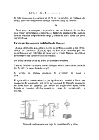 FA % = 100 ( 1 ― ――― )
Si este porcentaje es superior al 80 % en 15 minutos, se realizará de
nuevo el mismo ensayo con tiempos menores a los 15 minutos
Tf
En el caso de ensayos comparativos, los rendimientos de un filtro
son mejor comprobables midiendo el factor de atascamiento, cuando
que las medidas de perdida de carga y turbiedad por si solas son poco
significativos.
Funcionamiento de una instalación de filtración
El agua clarificada procedente de los decantadores pasa a los filtros,
donde las partículas (flóculos) que no han sido retenidas por los
decantadores son retenidas al pasar por el medio filtrante. Los filtros
suelen tener las siguientes caracteristicas:
Un lecho filtrante único de arena de diámetro uniforme
Tasa de filtración constante y nivel del agua a filtrar constante o variable
(en función de la perdida de carga).
El lavado se realiza mediante la inyección de agua y
aire.
El agua a filtrar que es repartida por igual a cada uno de los filtros que
componen la instalación, así como la velocidad de filtración constante
en cada filtro es obtenida por medio de dispositivos tales como
flotadores, válvulas electroneumáticas, cajas de parcialización, y
sifones.
Dispositivo de regulación, caja de parcialización y sifón
 
