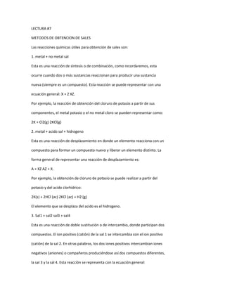 LECTURA #7
METODOS DE OBTENCION DE SALES
Las reacciones químicas útiles para obtención de sales son:
1. metal + no metal sal
Esta es una reacción de síntesis o de combinación, como recordaremos, esta
ocurre cuando dos o más sustancias reaccionan para producir una sustancia
nueva (siempre es un compuesto). Esta reacción se puede representar con una
ecuación general: X + Z XZ.
Por ejemplo, la reacción de obtención del cloruro de potasio a partir de sus
componentes, el metal potasio y el no metal cloro se pueden representar como:
2K + Cl2(g) 2KCl(g)
2. metal + acido sal + hidrogeno
Esta es una reacción de desplazamiento en donde un elemento reacciona con un
compuesto para formar un compuesto nuevo y liberar un elemento distinto. La
forma general de representar una reacción de desplazamiento es:
A + XZ AZ + X.
Por ejemplo, la obtención de cloruro de potasio se puede realizar a partir del
potasio y del acido clorhídrico:
2K(s) + 2HCl (ac) 2KCl (ac) + H2 (g)
El elemento que se desplaza del acido es el hidrogeno.
3. Sal1 + sal2 sal3 + sal4
Esta es una reacción de doble sustitución o de intercambio, donde participan dos
compuestos. El ion positivo (catión) de la sal 1 se intercambia con el ion positivo
(catión) de la sal 2. En otras palabras, los dos iones positivos intercambian iones
negativos (aniones) o compañeros produciéndose así dos compuestos diferentes,
la sal 3 y la sal 4. Esta reacción se representa con la ecuación general:
 