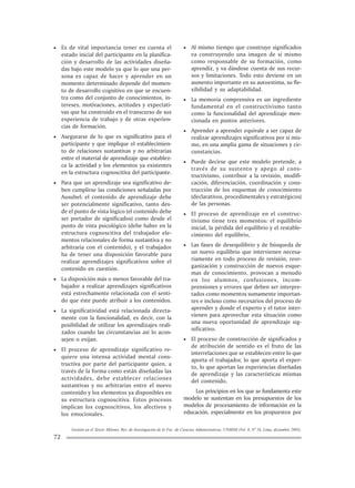 Gestión en el Tercer Milenio, Rev. de Investigación de la Fac. de Ciencias Administrativas, UNMSM (Vol. 8, Nº 16, Lima, diciembre 2005).
72
• Es de vital importancia tener en cuenta el
estado inicial del participante en la planifica-
ción y desarrollo de las actividades diseña-
das bajo este modelo ya que lo que una per-
sona es capaz de hacer y aprender en un
momento determinado depende del momen-
to de desarrollo cognitivo en que se encuen-
tra como del conjunto de conocimientos, in-
tereses, motivaciones, actitudes y expectati-
vas que ha construido en el transcurso de sus
experiencia de trabajo y de otras experien-
cias de formación.
• Asegurarse de lo que es significativo para el
participante y que implique el establecimien-
to de relaciones sustantivas y no arbitrarias
entre el material de aprendizaje que establez-
ca la actividad y los elementos ya existentes
en la estructura cognoscitiva del participante.
• Para que un aprendizaje sea significativo de-
ben cumplirse las condiciones señaladas por
Ausubel: el contenido de aprendizaje debe
ser potencialmente significativo, tanto des-
de el punto de vista lógico (el contenido debe
ser portador de significados) como desde el
punto de vista psicológico (debe haber en la
estructura cognoscitiva del trabajador ele-
mentos relacionales de forma sustantiva y no
arbitraria con el contenido), y el trabajador
ha de tener una disposición favorable para
realizar aprendizajes significativos sobre el
contenido en cuestión.
• La disposición más o menos favorable del tra-
bajador a realizar aprendizajes significativos
está estrechamente relacionada con el senti-
do que éste puede atribuir a los contenidos.
• La significatividad está relacionada directa-
mente con la funcionalidad, es decir, con la
posibilidad de utilizar los aprendizajes reali-
zados cuando las circunstancias así lo acon-
sejen o exijan.
• El proceso de aprendizaje significativo re-
quiere una intensa actividad mental cons-
tructiva por parte del participante quien, a
través de la forma como están diseñadas las
actividades, debe establecer relaciones
sustantivas y no arbitrarias entre el nuevo
contenido y los elementos ya disponibles en
su estructura cognoscitiva. Estos procesos
implican los cognoscitivos, los afectivos y
los emocionales.
• Al mismo tiempo que construye significados
va construyendo una imagen de sí mismo
como responsable de su formación, como
aprendiz, y va dándose cuenta de sus recur-
sos y limitaciones. Todo esto deviene en un
aumento importante en su autoestima, su fle-
xibilidad y su adaptabilidad.
• La memoria comprensiva es un ingrediente
fundamental en el constructivismo tanto
como la funcionalidad del aprendizaje men-
cionada en puntos anteriores.
• Aprender a aprender equivale a ser capaz de
realizar aprendizajes significativos por sí mis-
mo, en una amplia gama de situaciones y cir-
cunstancias.
• Puede decirse que este modelo pretende, a
través de su sustento y apego al cons-
tructivismo, contribuir a la revisión, modifi-
cación, diferenciación, coordinación y cons-
trucción de los esquemas de conocimiento
(declarativos, procedimentales y estratégicos)
de las personas.
• El proceso de aprendizaje en el construc-
tivismo tiene tres momentos: el equilibrio
inicial, la pérdida del equilibrio y el restable-
cimiento del equilibrio,
• Las fases de desequilibrio y de búsqueda de
un nuevo equilibrio que intervienen necesa-
riamente en todo proceso de revisión, reor-
ganización y construcción de nuevos esque-
mas de conocimiento, provocan a menudo
en los alumnos, confusiones, incom-
prensiones y errores que deben ser interpre-
tados como momentos sumamente importan-
tes e incluso como necesarios del proceso de
aprender y donde el experto y el tutor inter-
vienen para aprovechar esta situación como
una nueva oportunidad de aprendizaje sig-
nificativo.
• El proceso de construcción de significados y
de atribución de sentido es el fruto de las
interrelaciones que se establecen entre lo que
aporta el trabajador, lo que aporta el exper-
to, lo que aportan las experiencias diseñadas
de aprendizaje y las características mismas
del contenido.
Los principios en los que se fundamenta este
modelo se sustentan en los presupuestos de los
modelos de procesamiento de información en la
educación, especialmente en los propuestos por
 