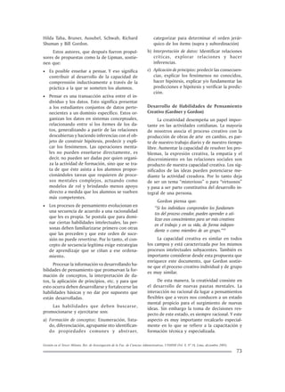 Gestión en el Tercer Milenio, Rev. de Investigación de la Fac. de Ciencias Administrativas, UNMSM (Vol. 8, Nº 16, Lima, diciembre 2005).
73
Hilda Taba, Bruner, Ausubel, Schwab, Richard
Shuman y Bill Gordon.
Estos autores, que después fueron propul-
sores de propuestas como la de Lipman, sostie-
nen que:
• Es posible enseñar a pensar. Y eso significa
contribuir al desarrollo de la capacidad de
comprensión inductivamente a través de la
práctica a la que se someten los alumnos.
• Pensar es una transacción activa entre el in-
dividuo y los datos. Esto significa presentar
a los estudiantes conjuntos de datos perte-
necientes a un dominio específico. Estos or-
ganizan los datos en sistemas conceptuales,
relacionando entre sí los ítemes de los da-
tos, generalizando a partir de las relaciones
descubiertas y haciendo inferencias con el ob-
jeto de construir hipótesis, predecir y expli-
car los fenómenos. Las operaciones menta-
les no pueden enseñarse directamente, es
decir, no pueden ser dadas por quien organi-
za la actividad de formación, sino que se tra-
ta de que éste asista a los alumnos propor-
cionándoles tareas que requieren de proce-
sos mentales complejos, actuando como
modelos de rol y brindando menos apoyo
directo a medida que los alumnos se vuelven
más competentes.
• Los procesos de pensamiento evolucionan en
una secuencia de acuerdo a una racionalidad
que les es propia. Se postula que para domi-
nar ciertas habilidades intelectuales, las per-
sonas deben familiarizarse primero con otras
que las preceden y que este orden de suce-
sión no puede revertirse. Por lo tanto, el con-
cepto de secuencia legítima exige estrategias
de aprendizaje que se ciñan a ese ordena-
miento.
Procesar la información va desarrollando ha-
bilidades de pensamiento que promuevan la for-
mación de conceptos, la interpretación de da-
tos, la aplicación de principios, etc. y para que
esto ocurra deben desarrollarse y fortalecerse las
habilidades básicas y no dar por supuesto que
están desarrolladas.
Las habilidades que deben buscarse,
promocionarse y ejercitarse son:
a) Formación de conceptos: Enumeración, lista-
do, diferenciación, agrupamie nto identifican-
do propiedades comunes y abstraer,
categorizar para determinar el orden jerár-
quico de los ítems (supra y subordinación)
b) Interpretación de datos: Identificar relaciones
críticas, explorar relaciones y hacer
inferencias.
c) Aplicación de principios: predecir las consecuen-
cias, explicar los fenómenos no conocidos,
hacer hipótesis, explicar y/o fundamentar las
predicciones e hipótesis y verificar la predic-
ción.
Desarrollo de Habilidades de Pensamiento
Creativo (Gardner y Gordon)
La creatividad desempeña un papel impor-
tante en las actividades cotidianas. La mayoría
de nosotros asocia el proceso creativo con la
producción de obras de arte en cambio, es par-
te de nuestro trabajo diario y de nuestro tiempo
libre. Aumentar la capacidad de resolver los pro-
blemas, la expresión creativa, la empatía y el
discernimiento en las relaciones sociales son
producto de nuestra capacidad creativa. Los sig-
nificados de las ideas pueden potenciarse me-
diante la actividad creadora. Por lo tanto deja
de ser un tema “misterioso” o para “virtuosos”
y pasa a ser parte constitutiva del desarrollo in-
tegral de una persona.
Gordon piensa que:
“Si los individuos comprenden los fundamen-
tos del proceso creador, pueden aprender a uti-
lizar esos conocimientos para ser más creativos
en el trabajo y en su vida, de forma indepen-
diente o como miembro de un grupo.”10
La capacidad creativa es similar en todos
los campos y está caracterizada por los mismos
procesos intelectuales subyacentes. También es
importante considerar desde esta propuesta que
enriquece este documento, que Gordon sostie-
ne que el proceso creativo individual y de grupo
es muy similar.
De esta manera, la creatividad consiste en
el desarrollo de nuevas pautas mentales. La
interacción no racional da lugar a pensamientos
flexibles que a veces nos conducen a un estado
mental propicio para el surgimiento de nuevas
ideas. Sin embargo la toma de decisiones res-
pecto de este estado, es siempre racional. Y este
aspecto es muy importante recalcarlo especial-
mente en lo que se refiere a la capacitación y
formación técnica y especializada.
 