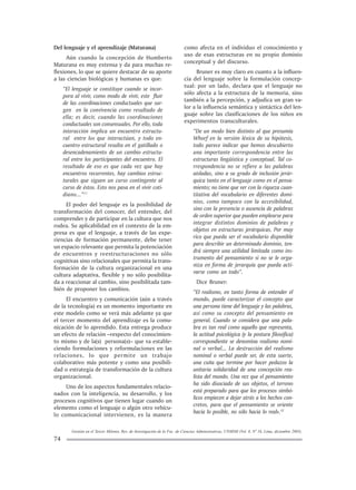 Gestión en el Tercer Milenio, Rev. de Investigación de la Fac. de Ciencias Administrativas, UNMSM (Vol. 8, Nº 16, Lima, diciembre 2005).
74
Del lenguaje y el aprendizaje (Maturana)
Aún cuando la concepción de Humberto
Maturana es muy extensa y da para muchas re-
flexiones, lo que se quiere destacar de su aporte
a las ciencias biológicas y humanas es que:
“El lenguaje se constituye cuando se incor-
pora al vivir, como modo de vivir, este fluir
de las coordinaciones conductuales que sur-
gen en la convivencia como resultado de
ella; es decir, cuando las coordinaciones
conductuales son consensuales. Por ello, toda
interacción implica un encuentro estructu-
ral entre los que interactúan, y todo en-
cuentro estructural resulta en el gatillado o
desencadenamiento de un cambio estructu-
ral entre los participantes del encuentro. El
resultado de eso es que cada vez que hay
encuentros recurrentes, hay cambios estruc-
turales que siguen un curso contingente al
curso de éstos. Esto nos pasa en el vivir coti-
diano...”11
El poder del lenguaje es la posibilidad de
transformación del conocer, del entender, del
comprender y de participar en la cultura que nos
rodea. Su aplicabilidad en el contexto de la em-
presa es que el lenguaje, a través de las expe-
riencias de formación permanente, debe tener
un espacio relevante que permita la potenciación
de encuentros y reestructuraciones no sólo
cognitivas sino relacionales que permita la trans-
formación de la cultura organizacional en una
cultura adaptativa, flexible y no sólo posibilita-
da a reaccionar al cambio, sino posibilitada tam-
bién de proponer los cambios.
El encuentro y comunicación (aún a través
de la tecnología) es un momento importante en
este modelo como se verá más adelante ya que
el tercer momento del aprendizaje es la comu-
nicación de lo aprendido. Esta entrega produce
un efecto de relación –respecto del conocimien-
to mismo y de la(s) persona(s)– que va estable-
ciendo formulaciones y reformulaciones en las
relaciones, lo que permite un trabajo
colaborativo más potente y como una posibili-
dad o estrategia de transformación de la cultura
organizacional.
Uno de los aspectos fundamentales relacio-
nados con la inteligencia, su desarrollo, y los
procesos cognitivos que tienen lugar cuando un
elemento como el lenguaje o algún otro vehícu-
lo comunicacional intervienen, es la manera
como afecta en el individuo el conocimiento y
uso de esas estructuras en su propio dominio
conceptual y del discurso.
Bruner es muy claro en cuanto a la influen-
cia del lenguaje sobre la formulación concep-
tual: por un lado, declara que el lenguaje no
sólo afecta a la estructura de la memoria, sino
también a la percepción, y adjudica un gran va-
lor a la influencia semántica y sintáctica del len-
guaje sobre las clasificaciones de los niños en
experimentos transculturales.
“De un modo bien distinto al que presumía
Whorf en la versión léxica de su hipótesis,
todo parece indicar que hemos descubierto
una importante correspondencia entre las
estructuras lingüística y conceptual. Tal co-
rrespondencia no se refiere a las palabras
aisladas, sino a su grado de inclusión jerár-
quica tanto en el lenguaje como en el pensa-
miento; no tiene que ver con la riqueza cuan-
titativa del vocabulario en diferentes domi-
nios, como tampoco con la accesibilidad,
sino con la presencia o ausencia de palabras
de orden superior que pueden emplearse para
integrar distintos dominios de palabras y
objetos en estructuras jerárquicas. Por muy
rico que pueda ser el vocabulario disponible
para describir un determinado dominio, ten-
drá siempre una utilidad limitada como ins-
trumento del pensamiento si no se le orga-
niza en forma de jerarquía que pueda acti-
varse como un todo”.
Dice Bruner:
“El realismo, en tanto forma de entender el
mundo, puede caracterizar el concepto que
una persona tiene del lenguaje y las palabras,
así como su concepto del pensamiento en
general. Cuando se considera que una pala-
bra es tan real como aquello que representa,
la actitud psicológica (y la postura filosófica)
correspondiente se denomina realismo nomi-
nal o verbal... La destrucción del realismo
nominal o verbal puede ser, de esta suerte,
una cuña que termine por hacer pedazos la
unitaria solidaridad de una concepción rea-
lista del mundo. Una vez que el pensamiento
ha sido disociado de sus objetos, el terreno
está preparado para que los procesos simbó-
licos empiecen a dejar atrás a los hechos con-
cretos, para que el pensamiento se oriente
hacia lo posible, no sólo hacia lo real».12
 