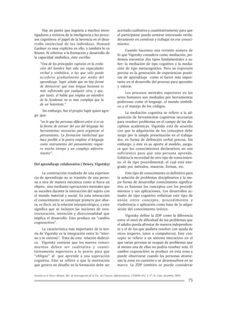 Gestión en el Tercer Milenio, Rev. de Investigación de la Fac. de Ciencias Administrativas, UNMSM (Vol. 8, Nº 16, Lima, diciembre 2005).
75
Hay un punto que inquieta a muchos inves-
tigadores y teóricos de la inteligencia y los proce-
sos cognitivos: el papel de la herencia en el desa-
rrollo intelectual de los individuos. Howard
Gardner es muy explícito en ello, y también lo es
Bruner. Al referirse a la formación y desarrollo de
la capacidad simbólica, éste escribe:
“Una de las principales rupturas en la evolu-
ción del hombre han sido sus capacidades
verbal y simbólica, a las que sólo puede
accederse gradualmente por medio del
aprendizaje. Sapir señala que no hay forma
de demostrar que una lengua humana es
más sofisticada que cualquier otra, y que,
por tanto, el habla que emplea un miembro
de la Academia no es más compleja que la
de un hotentote.”
Sin embargo, fue el propio Sapir quien agre-
gó que:
“en lo que las personas difieren entre sí es en
la forma de extraer del uso del lenguaje las
herramientas necesarias para organizar el
pensamiento. La formación intelectual que
hace posible a la postre emplear el lenguaje
como instrumento del pensamiento requie-
re mucho tiempo y un complejo adiestra-
miento”.
Del aprendizaje colaborativo ( Dewey, Vigotsky)
La construcción resultado de una experien-
cia de aprendizaje no se trasmite de una perso-
na a otra de manera mecánica como si fuera un
objeto, sino mediante operaciones mentales que
se suceden durante la interacción del sujeto con
el mundo material y social. En esta interacción
el conocimiento se construye primero por afue-
ra, es decir, en la relación interpsicológica, y esto
significa que se incluyen las nociones de rees-
tructuración, invención y direccionalidad que
implica el desarrollo. Esto produce un “cambio
cognoscitivo”.
La característica más importante de la teo-
ría de Vigotsky es la integración entre lo “inter-
no y lo externo”. Trata de esta relación dialécti-
ca. Vigotsky sostiene que los nuevos conoci-
mientos deben ser cualitativa y cuanti-
tativamente superiores a lo previo para que
“obligue” al que aprende a una superación
cognitiva. Esto se refiere a que la motivación
que genera un desafío en la formación debe ser
acertada cualitativa y cuantitativamente para que
el participante pueda sentirse interesado verda-
deramente en construir y trabajar en ese conoci-
miento.
Cuando hacemos una revisión somera de
lo que Vigotsky considera como mediación, po-
demos encontrar dos tipos fundamentales a sa-
ber: la mediación de tipo cognitivo y la media-
ción de tipo metacognitivo. Pero su expresión
precisa es la generación de experiencias positi-
vas de aprendizaje como el factor más impor-
tante en el desarrollo del proceso para aprender
y valorar.
Los procesos mentales superiores en los
seres humanos son mediados por herramientas
poderosas como el lenguaje, el mundo simbóli-
co y el manejo de los códigos.
La mediación cognitiva se refiere a la ad-
quisición de herramientas cognitivas necesarias
para resolver problemas en el campo de las dis-
ciplinas académicas. Vigotsky está de acuerdo
con que la adquisición de los conceptos debe
surgir por la simple presentación en el trabaja-
dor, en forma de definición verbal precisa. Sin
embargo, y éste es su aporte al modelo, asegu-
ra que los conocimientos declarativos no son
suficientes para que una persona aprenda.
Enfatiza la necesidad de otro tipo de conocimien-
to: el de tipo procedimental, el cual está inte-
grado por métodos, maneras, formas, etc.
Este tipo de conocimiento es definitivo para
la solución de problemas disciplinarios y la me-
jor forma de desarrollar conocimiento significa-
tivo es fusionar los conceptos con los procedi-
mientos y sus aplicaciones. Los desarrollos ac-
tuales de tipo cognitivo enfatizan este tipo de
unión entre concepto, procedimiento y
trasferencia o aplicación como base de la adqui-
sición del conocimiento teórico.
Vigotsky define la ZDP como la diferencia
entre el nivel de dificultad de los problemas que
el adulto pueda afrontar de manera independien-
te y el de los que pudiera resolver con ayuda de
otros (experto, tutor o compañeros). Este con-
cepto se refiere a un sistema interactivo en el
que varias persona se ocupan de problemas que
al menos una de ellas no podría resolver sola. El
cambio cognoscitivo se produce en esta zona y
puede observarse cuando las personas atravie-
san la zona en cuestión o se desenvuelven en su
marco. La ZDP también se puede considerar
 