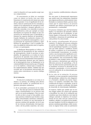 Gestión en el Tercer Milenio, Rev. de Investigación de la Fac. de Ciencias Administrativas, UNMSM (Vol. 8, Nº 16, Lima, diciembre 2005).
76
como la situación en la que pueden surgir nue-
vas comprensiones.
El conocimiento no debe ser enseñado
como un objeto ya hecho sino que debe
fomentarse la construcción del mismo por parte
del que aprende. Ir tras el significado de los tér-
minos, hacia la construcción de los conceptos y
rematar en la confrontación de conceptos ya defi-
nidos para lustrarlos y después aplicarlos a si-
tuaciones conocidas y no conocidas en proyec-
tos significativos como por ejemplo un mejor
desempeño en el puesto de trabajo es una con-
secuencia de motivación para el aprendizaje y
fomenta los espacios dinámicos de aprendizaje13
.
Cuando hablamos de mediación estamos refi-
riéndonos a la mediación metacognitiva o sea a
la generación de experiencias positivas y signi-
ficativas de aprendizaje y esto es posible gra-
cias a la calidad de interacción entre el experto,
el tutor y el participante.
La Mediación Metacognitiva se refiere a la
adquisición de herramientas de tipo semiótico
de autoregulación, donde la persona se auto-
planifica, da seguimiento y se evalúa en el pro-
pio proceso de aprender. Esto permite el desa-
rrollo de procesos denominados metacognitivos.
Es muy importante destacar que este aspecto
de la metacognición tiene su fundamento en la
comunicabilidad interpersonal ya que el lenguaje
es la vía explícita y natural para el manejo de
los comportamientos adultos. También hay que
recordar que la herramienta interiorizada que
usamos para controlarnos es nuestro diálogo
interior.
De la Evaluación
El tema de la evaluación es un tema en sí
mismo y es extenso, sin embargo para efectos
prácticos del modelo, se considerarán los si-
guientes principios evaluativos:
1. De la continuidad y permanencia de la evalua-
ción. Hoy más que nunca la evaluación debe
seguir constituyéndose en un proceso más
que en un suceso pedagógico. Esto no resul-
ta sólo un decir, ya que se han podido cons-
tatar prácticas evaluativas que tienden a mag-
nificar determinados momentos evaluativos,
dándoles el carácter de una interrupción al
proceso continuo del aprender, tal es el caso
de las técnicas denominadas interrogaciones
orales o de las pruebas sorpresivas, tan comu-
nes en nuestros establecimientos educacio-
nales.
Por otra parte, la desmesurada importancia
que suelen tener las evaluaciones sumativas
para algunos profesores, prácticamente trans-
formadas en exámenes finales, generan situa-
ciones que le restan fuerza a un proceso
evaluativo que debiera caracterizarse por su
permanencia y continuidad.
Un proceso evaluativo que está fuertemente
ligado a la naturaleza del aprender, debería
pasar inadvertido por el estudiante, ya que
estaría ligado al desarrollo de las distintas
actividades o situaciones de aprendizaje que
cada profesor ha seleccionado.
2. Del carácter retroalimentador del proceso
evaluativo. El objetivo del proceso evaluativo
no puede estar dirigido sólo a una certifica-
ción de aprendizajes logrados o no logrados,
sino que debe apuntar a establecer niveles
de avance o progreso en el acercamiento a
un determinado conocimiento, en conside-
ración a una incorporación significativa acor-
de con los conocimientos previos que posee
cada estudiante. Esto necesariamente obliga
al profesor a estar siempre atento a las posi-
bles carencias o desviaciones que sufran los
diferentes procesos de aprendizaje, a fin de
hacer las observaciones pertinentes para que
el estudiante reconozca lo discutible de sus
relaciones conceptuales, o la no convenien-
cia en la utilización de un determinado pro-
cedimiento, etc.
3. De los roles de la evaluación. El proceso
evaluativo, en una concepción constructivista
del aprendizaje, enfatiza los roles diagnósti-
co y formativo, dándole una menor impor-
tancia a lo sumativo, entendido sólo como
certificación de logros o resultados, al que le
reconoce un carácter certificador del grado
de desarrollo de determinadas habilidades.
Al respecto, habría que señalar que no tie-
nen ningún asidero las críticas que apuntan
a descalificar los roles de la evaluación por
considerar que éstos obedecen a otro tipo de
enfoque centrado en objetivos. El reconoci-
miento de los roles está por encima de los
modelos y obedece a un aporte de los estudio-
sos para visualizar el rol de la evaluación en el
proceso enseñanza-aprendizaje y debe recono-
cerse en alguna forma como un patrimonio
 