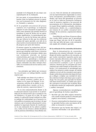 Gestión en el Tercer Milenio, Rev. de Investigación de la Fac. de Ciencias Administrativas, UNMSM (Vol. 8, Nº 16, Lima, diciembre 2005).
77
aceptado en la búsqueda de una mejor con-
ceptualización de la evaluación.
Por otra parte, el reconocimiento de la eva-
luación como un legítimo proceso se garan-
tiza con la presencia de los roles diagnósti-
co, formativo y sumativo.
4. De la propiedad consustancial del proceso
evaluativo con el aprendizaje. La evaluación
adquiere en esta concepción un papel impor-
tante como elemento que permite mostrar al
estudiante el nivel de alcance de sus apren-
dizajes significativos. La autoevaluación per-
manente es una de las formas más adecua-
das que refuerza la idea que las evidencias
emanan del sujeto aprendiz y no sólo de la
observación o reconocimiento de indicadores
de progreso por parte del maestro.
El intentar separar las evaluaciones del pro-
ceso normal de aprendizaje es uno de los as-
pectos que actuarían como freno o retroceso
en esta búsqueda de principios válidos para
una evaluación centrada en teorías
constructivistas, por lo que en la medida que
ambos procesos, aprendizaje y evaluación,
permanezcan consustancialmente unidos se
estaría realizando una labor sinérgica favo-
rable a la reconstrucción de los nuevos cono-
cimientos.
Los principios que habría que reconocer
los encontramos en Gallego-Badillo cuando
expresa que:
“todo individuo nace dentro de un orden so-
cial, cultural, económico y político, que se
traduce en los juegos del lenguaje, en las
actuaciones colectivas de los adultos, en las
reglas jurídicas,éticas y morales y en los sis-
temas de creencias y suposiciones básicas”.14
Es en esta contextualización donde se da
la educación natural, la que pronto se ve pertur-
bada por las interacciones que se producen con
los familiares y la gente de la calle. De igual
manera, la educación formal realizará un traba-
jo análogo de conformidad con el proyecto so-
cial, político y económico que la encauce, de aquí
entonces, que al currículo educacional le corres-
ponderá la importante función de transformar-
se en una ordenación de los saberes académi-
cos, a saber, de las ciencias y demás disciplinas
y de las prácticas sistemáticas. Estas últimas son,
a su vez, fruto de sistemas de ordenamientos,
con sus representaciones organizadas en estruc-
turas conceptuales, procedimentales y actitu-
dinales, que hacen del aprendizaje un proceso
en el cual se imbrican fenómenos biológicos
como la memoria cognitiva y los procesos de
procesamiento de la información; psicológicos,
en cuanto llevan implícitos actitudes, intereses,
motivaciones, ideales, etc., y epistemológicos,
por tratarse de un cambio conceptual meto-
dológico de las creencias y suposiciones básicas
y sociales.
Concebido de esta forma el proceso educa-
tivo, resulta difícil aceptar que el aprendizaje
tenga que llegar solo por vía de la reproduc-
ción, sino que debe dar paso a una concepción
más amplia del verdadero aprender.
De la evaluación de los contenidos declarativos
Bajo la denominación de contenidos
declarativos nos estamos refiriendo a los apren-
dizajes de hechos específicos y de conceptos, ya
que resulta conveniente separarlos puesto que
existen marcadas diferencias entre ambos tipos
de aprendizajes. Por ejemplo, los hechos son
conocimientos acabados y por lo general
unívocos, mientras que los conceptos son cono-
cimientos que están siempre en desarrollo y evo-
lución, y en consecuencia la metodología para
explicar los primeros resulta siempre de mucha
simpleza, no así la de los conceptos cuyos apren-
dizajes suelen durar períodos más largos de tiem-
po y obligan a emplear una variedad de méto-
dos y destinar tiempos más largos para su apren-
dizaje. Por otra parte, para aprender los hechos
solo basta memorizarlos, en cambio para apren-
der conceptos es necesario que el alumno alcan-
ce diferentes niveles de comprensión, aplicación
y análisis conceptual.
Algunas recomendaciones metodológicas
para el aprendizaje de hechos específicos:
• Recordar que solo debe exigirse memoriza-
ción cuando el hecho pueda ser relevante para
explicar otros hechos o situaciones.
• Procurar contextualizar las situaciones en que
se aprenden hechos como una manera de fa-
cilitar su evocación o recuerdo.
• Desconocer que los hechos dan origen a si-
tuaciones intermedias o de aproximación.
 