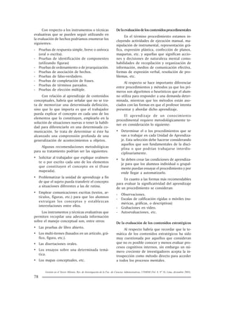 Gestión en el Tercer Milenio, Rev. de Investigación de la Fac. de Ciencias Administrativas, UNMSM (Vol. 8, Nº 16, Lima, diciembre 2005).
78
Con respecto a los instrumentos o técnicas
evaluativas que se pueden seguir utilizando en
la evaluación de hechos podríamos enumerar los
siguientes:
- Pruebas de respuesta simple, breve o unívoca
(oral o escrita).
- Pruebas de identificación de componentes
(utilizando figuras)
- Pruebas de ordenamiento o de jerarquización.
- Pruebas de asociación de hechos.
- Pruebas de falso-verdadero.
- Pruebas de completación de frases.
- Pruebas de términos pareados.
- Pruebas de elección múltiple.
Con relación al aprendizaje de contenidos
conceptuales, habría que señalar que no se tra-
ta de memorizar una determinada definición,
sino que lo que importa es que el trabajador
pueda explicar el concepto en cada uno de los
elementos que lo constituyen, emplearlo en la
solución de situaciones nuevas o tener la habili-
dad para diferenciarlo en una determinada co-
municación. Se trata de determinar si éste ha
alcanzado una comprensión profunda de una
generalización de acontecimientos u objetos.
Algunas recomendaciones metodológicas
para su tratamiento podrían ser las siguientes:
• Solicitar al trabajador que explique oralmen-
te o por escrito cada uno de los elementos
que constituyen el concepto en sí (frase
mapeada).
• Problematizar la unidad de aprendizaje a fin
de que el sujeto pueda transferir el concepto
a situaciones diferentes a las de rutina.
• Emplear comunicaciones escritas (textos, ar-
tículos, figuras, etc.) para que los alumnos
extraigan los conceptos y establezcan
interrelaciones entre ellos.
Los instrumentos y técnicas evaluativas que
permiten recopilar una adecuada información
sobre el manejo conceptual son, entre otros:
• Las pruebas de libro abierto.
• Los multi-ítemes (basados en un artículo, grá-
fico, figura, etc.).
• Las disertaciones orales.
• Los ensayos sobre una determinada temá-
tica.
• Los mapas conceptuales, etc.
Delaevaluacióndeloscontenidosprocedimentales
En el término procedimiento estamos in-
cluyendo actividades de ejecución manual, ma-
nipulación de instrumental, representación grá-
fica, expresión plástica, confección de planos,
maquetas, etc. y aquellas que significan accio-
nes y decisiones de naturaleza mental como:
habilidades de recopilación y organización de
información, medios de comunicación efectiva,
formas de expresión verbal, resolución de pro-
blemas, etc.
Al respecto se hace importante diferenciar
entre procedimientos y métodos ya que los pri-
meros son algoritmos o heurísticos que el alum-
no utiliza para responder a una demanda deter-
minada, mientras que los métodos están aso-
ciados con las formas en que el profesor intenta
presentar y abordar dicho aprendizaje.
El aprendizaje de un conocimiento
procedimental requiere metodológicamente te-
ner en consideración lo siguiente:
• Determinar el o los procedimientos que se
van a trabajar en cada Unidad de Aprendiza-
je. Esta selección debe hacerse considerando
aquellos que son fundamentales de la disci-
plina o que podrían trabajarse interdis-
ciplinariamente.
• Se deben crear las condiciones de aprendiza-
je para que los alumnos individual o grupal-
mente puedan ensayar el procedimiento y por
ende llegar a automatizarlo.
En cuanto a las formas más recomendables
para evaluar la significatividad del aprendizaje
de un procedimiento se consideran:
- Observaciones.
- Escalas de calificación rígidas o móviles (nu-
méricas, gráficas, o descriptivas)
- Grabaciones en video.
- Autoevaluaciones, etc.
De la evaluación de los contenidos estratégicos
Al respecto habría que recordar que la te-
mática de los contenidos estratégicos ha sido
muy cuestionada por aquellos que consideran
que no es posible conocer y menos evaluar pro-
cesos cognitivos internos, sin embargo un nú-
mero creciente de investigadores acepta la in-
trospección como método directo para acceder
a todos los procesos mentales.
 