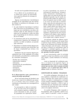 Gestión en el Tercer Milenio, Rev. de Investigación de la Fac. de Ciencias Administrativas, UNMSM (Vol. 8, Nº 16, Lima, diciembre 2005).
79
En todo caso ha quedado demostrado que:
“el uso reflexivo de los procedimientos que
se utilizan para realizar una determinada
tarea supone la utilización de estrategias de
aprendizaje”.15
Algunas recomendaciones metodológicas
recogidas de los especialistas que han intenta-
do trabajar la enseñanza de estrategias, se po-
dría resumir en:
• En cada Unidad de Aprendizaje el profesor
debe seleccionar los procedimientos o estra-
tegias que van a introducirse con miras a de-
terminar cuáles de ellos deberían ser domi-
nados por los estudiantes y cuáles son útiles
para el aprendizaje de los diversos conteni-
dos de la Unidad.
• Es conveniente partir de los conocimientos y
competencias cognitivas del trabajador de
acuerdo a su edad, su madurez, sus aprendi-
zajes anteriores.
• Determinar si el alumno domina algunos pro-
cedimientos anteriores para desarrollar uno
de mayor complejidad que incluya a los
aprendidos.
Finalmente, hay que enumerar algunos pro-
cedimientos que se han empleado en la evalua-
ción declarativa, procedimental y condicional de
los contenidos estratégicos:
- Pruebas tipo cuestionario.
- Exposiciones temáticas.
- Entrevistas.
- Identificación de procedimientos.
- Autoevaluación.
- Inventarios.
- Autoinformes
- Baterías de tests.
De la Metacognición como conocimiento y
control del propio aprendizaje16
Tal vez una buena forma de introducir esta
noción sea a través de la definición que propo-
ne J. H. Flavell, autor de la misma y gran
contribuidor al desarrollo de la investigación en
este campo:
“La metacognición se refiere al conocimien-
to que uno tiene acerca de los propios pro-
cesos y productos cognitivos o cualquier otro
asunto relacionado con ellos, por ejemplo,
las propiedades de la información relevan-
tes para el aprendizaje. Así, practico la
metacognición (metamemoria, metaapren-
dizaje, metaatención, metalenguaje, etc.)
cuando caigo en la cuenta de que tengo más
dificultad en aprender A que B; cuando com-
prendo que debo verificar por segunda vez C
antes de aceptarlo como un hecho, cuando
se me ocurre que haría bien en examinar
todas y cada una de las alternativas en una
elección múltiple antes de decidir cuál es la
mejor; cuando advierto que debería tomar
nota de D porque puedo olvidarlo. La
metacognición hace referencia, entre otras
cosas, a la supervisión activa y consecuente
regulación y organización de estos procesos
en relación con los objetos o datos cognitivos
sobre los que actúan, normalmente al servi-
cio de alguna meta u objetivo concreto.”17
Las personas, además de elaborar conoci-
mientos sobre los fenómenos del mundo físico
y social en el que vivimos, estamos muy intere-
sadas en los fenómenos del mundo psicológico
–tanto del propio como del ajeno–, interés que
nos lleva a construir un conocimiento sobre la
“cognición” o actividad cognitiva, es decir, so-
bre la manera que tenemos de percibir, compren-
der, aprender, recordar y pensar.
A este conocimiento sobre la actividad
cognitiva es al que nos referimos, en un sentido
muy amplio, cuando hablamos de metacog-
nición.
Como se desprende de la definición ante-
rior y se ilustra en la siguiente figura, la
metacognición hace referencia, tanto al conoci-
miento que uno tiene sobre su propia actividad
cognitiva, como al control que ejerce sobre la
misma cuando se enfrenta a una tarea.
CONSTITUCIÓN DEL MODELO PEDAGÓGICO
Un modelo pedagógico determina de ma-
nera explícita y congruente las condiciones, ac-
tores y relaciones que existen entre el conoci-
miento y el sujeto. A continuación se presenta
en qué consiste un Modelo Pedagógico, a cuáles
preguntas debe responder, y cómo es que se
interrelacionan sus elementos para conformar
un proceso de formación tal y como se ha des-
crito en las páginas anteriores.
Un modelo Pedagógico debe responder a
las preguntas: ¿qué se aprende?, ¿quién lo en-
seña?, ¿quién lo aprende?, ¿cómo se enseña?
 