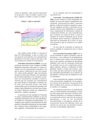Gestión en el Tercer Milenio, Rev. de Investigación de la Fac. de Ciencias Administrativas, UNMSM (Vol. 8, Nº 16, Lima, diciembre 2005).
80
¿cómo se aprende?, ¿qué recursos intervienen
en el proceso?, ¿qué se evalúa?, ¿quién lo eva-
lúa?, ¿cuándo se evalùa? y ¿cómo se evalúa?
Gráfico 1. ¿Qué se aprende?
Este gráfico (véase Gráfico 1) muestra la
base de la Metodología. Lo que se enseña son
tres tipos de conocimientos. Los conocimientos
declarativos en la parte superior del cubo y que
son la puerta de entrada al conocimiento:
Contenidos Declarativos (SABER): es el con-
tenido que determina el qué, establece el SABER.
Responde a preguntas como ¿qué es?, ¿cómo es?,
¿cuáles son sus características esenciales?, ¿en
qué se parece o diferencia de este otro concep-
to?, ¿cómo puedo aplicarlo? Bajo esta denomi-
nación nos estaremos refiriendo a los aprendiza-
jes de hechos específicos y de conceptos. Los he-
chos son conocimientos acabados y unívocos,
mientras que los conceptos son conocimientos
que están siempre en desarrollo y evolución, por
lo tanto para aprender hechos solo basta
memorizarlos, pero en cambio para aprender con-
ceptos y saber utilizarlos es necesario que el alum-
no alcance diferentes niveles de comprensión,
aplicación y análisis conceptual.
Su presencia en una actividad de formación
es mayor cuantitativamente hablando ya que los
contenidos declarativos son los más superficiales.
En cambio los contenidos procedimentales y es-
tratégicos (que requieren necesariamente de estos
primeros contenidos declarativos) son más profun-
dos y abarcan mayor profundidad en los esque-
mas cognitivos y emocionales de los sujetos.
En un segundo nivel de profundidad se
encuentran los:
Contenidos Procedimentales (SABER HA-
CER): en este término se están incluyendo acti-
vidades de ejecución manual, manipulación ins-
trumental, representación gráfica, expresión
plástica, confección de planos, maquetas, y aque-
llas que significan acciones y decisiones de na-
turaleza mental como habilidades de recopila-
ción y organización de información, medios de
comunicación efectiva, etc. Este contenido hace
que el alumno sea capaz de llevar a cabo un
conjunto de acciones ordenadas que le permi-
tan alcanzar metas concretas y específicas con-
siderando las demandas de la tarea, la situa-
ción personal en que se encuentra y lo relativo
al contexto.
En este tipo de contenido se expresa de
manera tangible la competencia que se desea
desarrollar.
Los Contenidos Estratégicos (SER): Este ni-
vel de contenido se refiere a actitudes, toma de
decisiones y uso reflexivo de procedimientos
que se utilizan para realizar una determinada
tarea y que suponen estrategias de aprendizaje
definidas. Este nivel de contenido involucrará
las actitudes con sus tres componentes princi-
pales: cognitivo, afectivo y conductual. El saber
planificar, regular y evaluar qué técnicas, cuán-
do y cómo, por qué y para qué se han de aplicar
los contenidos determinados con el objetivo de
aprenderlos . Esto hace que el trabajador se vuel-
va estratégico.
Estos contenidos (de cualquier nivel) deben
estar estructurados cumpliendo con los siguien-
tes criterios: de lo particular a los general, de lo
fácil a lo difícil, de lo concreto a lo abstracto, de
lo sencillo a lo complejo.
En esquemas posteriores se profundizará
sobre el constructivismo personalizado y social:
por ahora basta decir que para el nivel de cono-
cimiento declarativo se considera el individuo y
su construcción interna como foco de acción de
aprendizaje, y que en los contenidos
procedimentales y estratégicos, además de la
construcción interna del individuo existe una
relación con otros que son elementos necesa-
rios para el aprendizaje significativo.
 
