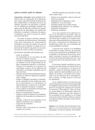 Gestión en el Tercer Milenio, Rev. de Investigación de la Fac. de Ciencias Administrativas, UNMSM (Vol. 8, Nº 16, Lima, diciembre 2005).
81
QUIÉN LO ENSEÑA, QUIÉN LO APRENDE
Capacitador o formador: Cada actividad de for-
mación tiene un responsable de la formación,
que se hace cargo del desarrollo de dicha activi-
dad, estableciendo el contenido del curso: los
objetivos generales, los particulares y específi-
cos, las unidades de aprendizaje, posibles con-
signas para las diferentes acciones de aprendi-
zaje que han de desarrollarse, las evaluaciones
formativas y sumativas y elementos de apoyo a
la asignatura, así como el proceso de evalua-
ción presencial final.
En cuanto al aspecto relacional, mantiene
a sus alumnos permanentemente informados
tanto acerca del proceso de construcción de
contenidos, en el tema de estudio, así como de
los avances de los alumnos a lo largo de la ex-
periencia de formación que puede ser un curso,
una serie de cursos, un taller, una práctica.
Las funciones específicas del formador son:
- Dictar la actividad.
- Ser responsable de su o sus aulas y de cada
uno de sus alumnos inscritos.
- Coordinar constantemente con los tutores de
sus alumnos a fin de acordar formas de tra-
bajo o seguimiento especial si es necesario.
- Orientar a los alumnos en su proceso de
aprendizaje, respecto de los objetivos del
contenido y los tiempos estipulados para el
logro de éstos.
- Orientar el proceso de aprendizaje permanen-
temente en todos los espacios de participa-
ción y trabajo.
- Evalúa al trabajador siguiendo la metodolo-
gía de evaluación de este modelo que inclu-
ye la autoevaluación, la coevaluación, la
heteroevaluación y respecto de su periodici-
dad: la evaluación formativa y sumativa.
- Crear y utilizar los materiales necesarios para
la actividad de formación.
- Revisar las evaluaciones continuas.
- Preparar y dirigir los debates con sus alumnos.
- Redacción de enunciados de evaluaciones fi-
nales.
- Atención a dudas de sus estudiantes en los
distintos momentos de la evaluación.
- Corrección de exámenes.
- Calificaciones.
- Revisión sobre correcciones de exámenes
cuando sea necesario.
El perfil requerido para el profesor de asig-
natura supone que:
- Experto en el contenido a ofrecer como acti-
vidad de formación
- Especialista de la asignatura o área.
- Facilidad en el uso de medios.
- Excelente manejo de la lengua escrita.
- Flexibilidad para enfrentar a sus alumnos.
- Dedicación profesional.
- Dedicación académica.
En el caso particular de la educación vir-
tual, el rol del experto en contenido exige una
relación diferente con sus alumnos, es una rela-
ción virtual que se edifica en un soporte tecno-
lógico que entrega alternativas de comunicación,
de acceso e integración de información, de
modificaciones sobre ésta y los contenidos que
la presencialidad no permite.
La persona que capacita en la modalidad
virtual debe ser capaz, entonces, de reorientar
su tarea para potenciar las posibilidades de la
tecnología en la educación de personas, orien-
tando y guiando el proceso de aprendizaje a
través de materiales diseñados para ello, y que
es necesario que él sea capaz de conocer y ela-
borar.
Es necesario además considerar las carac-
terísticas que determinan una relación entre el
trabajador y la tecnología en el proceso de
aprender, a modo de promover aquellas estra-
tegias cognitivas imprescindibles para que el
alumno se involucre, se beneficie de los mate-
riales y de los elementos de la comunidad vir-
tual, se motive y se haga cargo de su proceso
de aprendizaje.
En su realidad práctica, las personas que
estén involucradas en proceso de formación bajo
la modalidad semipresencial o virtual deben dis-
poner de un equipo de cómputo que les permi-
ta conectarse 3 horas diarias, 7 días a la sema-
na, acceso fluido a la información. Deben ser
profesionales proactivos, que den respuesta a
las necesidades de los alumnos en un tiempo
corto (antes de las 24 horas). Deben ser capaces
de gestionar trámites de ayuda y tutoría de ma-
nera efectiva.
Alumno: Es el receptor del conocimiento entre-
gado, es el actor principal en el proceso del
aprendizaje, no sólo en el propio, sino también
 