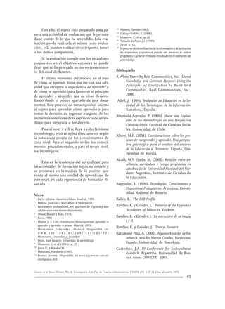 Gestión en el Tercer Milenio, Rev. de Investigación de la Fac. de Ciencias Administrativas, UNMSM (Vol. 8, Nº 16, Lima, diciembre 2005).
85
Con ello, el sujeto está preparado para pa-
sar a una actividad de evaluación que le permite
darse cuenta de lo que ha aprendido. Esta eva-
luación puede realizarla él mismo (auto evalua-
ción), o la pueden realizar otros (experto, tutor)
o los demás compañeros.
Si la evaluación cumple con los estándares
propuestos en el objetivo entonces se puede
decir que se ha generado un nuevo conocimien-
to del nivel declarativo.
El último momento del modelo en el área
de cómo se aprende, tiene que ver con una acti-
vidad que recupere la experiencia de aprender y
de cómo se aprendió (para favorecer el principio
de aprender a aprender que se viene desarro-
llando desde el primer apartado de este docu-
mento). Este proceso de metacognición orienta
al sujeto para aprender cómo aprendió y para
tomar la decisión de regresar a alguno de los
momentos anteriores de la experiencia de apren-
dizaje para mejorarla o fortalecerla.
Para el nivel 2 y 3 se lleva a cabo la misma
metodología, pero se aplica directamente según
la naturaleza propia de los conocimientos de
cada nivel. Para el segundo serían los conoci-
mientos procedimentales, y para el tercer nivel,
los estratégicos.
Esta es la tendencia del aprendizaje para
las actividades de formación bajo este modelo y
se procurará en la medida de lo posible, que
exista al menos una unidad de aprendizaje de
este nivel, en cada experiencia de formación di-
señada.
Notas:
1
En La reforma educativa chilena, Madrid, 1999.
2
Molina, José Luis y Marsal Serra, Montserrat.
3
Para mayor profundidad, ver apartado de Vigostsky más
adelante en este mismo documento.
4
Wood, Bruner y Ross, 1976.
5
Pozo, 1990
6
Mayor J. y Cols. Estrategias Metacognitivas Aprender a
aprender y aprender a pensar. Madrid, 1993.
7
Montanero Fernández, Manuel. Disponible en:
w w w . u n r c . e d u . a r / p u b l i c a r / c d e / 0 5 /
Montanero_Fernandez_y_Leon.htm
8
Pozo, Juan Ignacio. Estrategias de aprendizaje.
9
Monereo, C. et al. (1994), p. 25 .
10
Joyce B., y Marshal W.
11
Maturana, Humberto (1997).
12
Bruner, Jerome. Disponible en www.segciencias.com.ar/
inteligencia.htm
13
Piloneta, Germán (1983).
14
Gallego-Badillo, R. (1996).
15
Monereo, C. et al. op cit.
16
Tomado de Pozo, J.I. (1999)
17
Op cit. p. 18.
18
Elprocesodeidentificacióndelainformaciónydeactivación
de esquemas cognitivos puede ser inverso al orden
propuesto y generar el mismo resultado en el momento de
aprendizaje.
Bibliografía
A White Paper by Real Communities, Inc. Shered
Knowledge and Common Purpose: Using the
Principles of Civilization to Build Web
Communities. Real Communities, Inc.,
2000.
Adell, J. (1999). Tendencias en Educación en la So-
ciedad de las Tecnologías de la Información.
Barcelona, España.
Ahumada Acevedo, P. (1998). Hacia una Evalua-
ción de los Aprendizajes en una Perspectiva
Constructivista. Facultad de Ciencias Socia-
les, Universidad de Chile.
Albert, M.E. (2001). Consideraciones sobre los pro-
cesos de comprender y aprender. Una perspec-
tiva psicológica para el análisis del entorno
de la Educación a Distancia. España, Uni-
versidad de Murcia.
Alcalá, M.T; Ojeda. M. (2003). Relación entre en-
señanza, curriculum y campo profesional en
cátedras de la Universidad Nacional del Nor-
deste. Argentina, Instituto de Ciencias de
la Educación.
Baggiolini, L. (1998). Tecnologías, Conocimiento y
Dispositivos Pedagógicos. Argentina. Univer-
sidad Nacional de Rosario.
Bailey, R. The LAB Profile.
Bandler, R. y Grinder, J. Patterns of the Hypnotics
Techniques of Milton H. Erickson.
Bandler, R. y Grinder, J. La estructura de la magia
I y II.
Bandler, R. y Grinder, J. Trance- Formate.
Bartolomé Pina, A. (2002). Algunos Modelos de En-
señanza para los Nuevos Canales. Barcelona,
España, Universidad de Barcelona.
Castorina, J.A. III Conference for Sociocultural
Research. Argentina, Universidad de Bue-
nos Aires, CONICET, 2001.
 