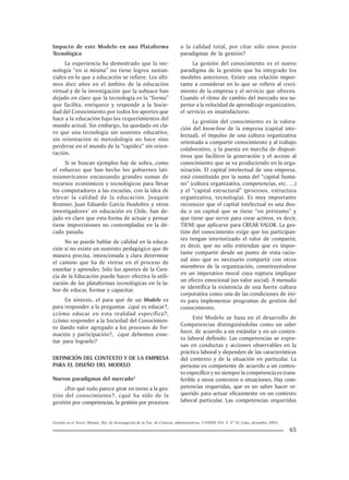 Gestión en el Tercer Milenio, Rev. de Investigación de la Fac. de Ciencias Administrativas, UNMSM (Vol. 8, Nº 16, Lima, diciembre 2005).
65
Impacto de este Modelo en una Plataforma
Tecnológica
La experiencia ha demostrado que la tec-
nología “en sí misma” no tiene logros sustan-
ciales en lo que a educación se refiere. Los últi-
mos diez años en el ámbito de la educación
virtual y de la investigación que la subyace han
dejado en claro que la tecnología es la “forma”
que facilita, enriquece y responde a la Socie-
dad del Conocimiento por todos los aportes que
hace a la educación bajo los requerimientos del
mundo actual. Sin embargo, ha quedado en cla-
ro que una tecnología sin sustento educativo,
sin orientación ni metodología no hace sino
perderse en el mundo de la “rapidez” sin orien-
tación.
Si se buscan ejemplos hay de sobra, como
el esfuerzo que han hecho los gobiernos lati-
noamericanos encausando grandes sumas de
recursos económicos y tecnológicos para llevar
los computadores a las escuelas, con la idea de
elevar la calidad de la educación. Joaquín
Brunner, Juan Eduardo García Huidobro y otros
investigadores1
en educación en Chile, han de-
jado en claro que esta forma de actuar y pensar
tiene imprecisiones no contempladas en la dé-
cada pasada.
No se puede hablar de calidad en la educa-
ción si no existe un sustento pedagógico que de
manera precisa, intencionada y clara determine
el camino que ha de vivirse en el proceso de
enseñar y aprender. Sólo los aportes de la Cien-
cia de la Educación puede hacer efectiva la utili-
zación de las plataformas tecnológicas en la la-
bor de educar, formar y capacitar.
En síntesis, el para qué de un Modelo es
para responder a la preguntas ¿qué es educar?,
¿cómo educar en esta realidad específica?,
¿cómo responder a la Sociedad del Conocimien-
to dando valor agregado a los procesos de for-
mación y participación?, ¿qué debemos ense-
ñar para lograrlo?
DEFINICIÓN DEL CONTEXTO Y DE LA EMPRESA
PARA EL DISEÑO DEL MODELO
Nuevos paradigmas del mercado2
¿Por qué todo parece girar en torno a la ges-
tión del conocimiento?, ¿qué ha sido de la
gestión por competencias, la gestión por procesos
o la calidad total, por citar sólo unos pocos
paradigmas de la gestión?
La gestión del conocimiento es el nuevo
paradigma de la gestión que ha integrado los
modelos anteriores. Existe una relación impor-
tante a considerar en lo que se refiere al creci-
miento de la empresa y el servicio que ofrecen.
Cuando el ritmo de cambio del mercado sea su-
perior a la velocidad de aprendizaje organizativo,
el servicio es insatisfactorio.
La gestión del conocimiento es la valora-
ción del know-how de la empresa (capital inte-
lectual), el impulso de una cultura organizativa
orientada a compartir conocimiento y al trabajo
colaborativo, y la puesta en marcha de disposi-
tivos que faciliten la generación y el acceso al
conocimiento que se va produciendo en la orga-
nización. El capital intelectual de una empresa,
está constituido por la suma del “capital huma-
no” (cultura organizativa, competencias, etc. …)
y el “capital estructural” (procesos, estructura
organizativa, tecnología). Es muy importante
reconocer que el capital intelectual es una deu-
da o un capital que se tiene “en préstamo” y
que tiene que servir para crear activos, es decir,
TIENE que aplicarse para CREAR VALOR. La ges-
tión del conocimiento exige que los participan-
tes tengan interiorizado el valor de compartir,
es decir, que no sólo entiendan que es impor-
tante compartir desde un punto de vista racio-
nal sino que es necesario compartir con otros
miembros de la organización, constituyéndose
en un imperativo moral cuya ruptura implique
un efecto emocional (un valor social). A menudo
se identifica la existencia de una fuerte cultura
corporativa como una de las condiciones de éxi-
to para implementar programas de gestión del
conocimiento.
Este Modelo se basa en el desarrollo de
Competencias distinguiéndolas como un saber
hacer, de acuerdo a un estándar y en un contex-
to laboral definido. Las competencias se expre-
san en conductas y acciones observables en la
práctica laboral y dependen de las características
del contexto y de la situación en particular. La
persona en competente de acuerdo a un contex-
to específico y no siempre la competencia es trans-
ferible a otros contextos o situaciones. Hay com-
petencias requeridas, que es un saber hacer re-
querido para actuar eficazmente en un contexto
laboral particular. Las competencias requeridas
 