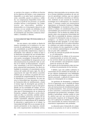 Gestión en el Tercer Milenio, Rev. de Investigación de la Fac. de Ciencias Administrativas, UNMSM (Vol. 8, Nº 16, Lima, diciembre 2005).
66
se asocian a los cargos y se definen en función
de los objetivos del mismo, y una competencia
disponible es un saber hacer actualmente pre-
sente, sostenible, puesto en práctica y valida-
do. Las competencias disponibles tienen rela-
ción con el perfil de las personas y se pueden
acreditar interna o externamente. Las compe-
tencias son observables, medibles y
demostrables en el desempeño laboral de una
persona y en ese sentido son definidas en for-
ma concreta y específica a través de criterios
de desempeño que describen conductas obser-
vables y resultados a obtener.
La Universidad del Siglo XXI (Universidad en el
Trabajo)
De esta manera, este modelo se diseña de
manera estratégica en la tendencia a la cons-
trucción de aprendizajes estratégicos, que va-
yan consolidando un perfil de trabajador estra-
tégico que desarrolla competencias y mejora su
desempeño. Esta reflexión se realiza en base a
la dimensión tecnológica de una sociedad basa-
da en el conocimiento, que vive una gran muta-
ción social y tecnológica. El desarrollo de la in-
formática y la posibilidad de integración con las
telecomunicaciones ha producido todo un cam-
bio en lo relativo al almacenamiento, recupera-
ción, transmisión y uso de la información, so-
porte universal del conocimiento. Por ello la vir-
tualidad, la economía y el conocimiento son los
vértices del cambio del nuevo siglo. Por ello la
capacitación del siglo XXI deberá consolidar
modelos que se orienten a la gestión del recur-
so principal de competitividad de esa nueva era:
la información y el conocimiento. De esta ma-
nera la Universidad (por denominar el espacio
de formación) debe ser multifuncional, y desde
el mismo lugar de desempeño que permita el
acceso directo a relacionar lo que se está apren-
diendo con las actividades de trabajo. Si la in-
formación y el conocimiento son los elementos
clave para el funcionamiento de un sistema de
formación, cualquier reflexión o acción relacio-
nada con ellos, su contenido, cantidad, oportu-
nidad, actualidad, pertinencia, la manera de ma-
nejarlo, transmitirlo, adquirirlo, jugarán un pa-
pel esencial en el mejoramiento de la calidad de
la educación y capacitación en el trabajo. La
Universidad del Siglo XXI es un concepto de for-
mación permanente en las empresas, entendi-
das como organizaciones socialmente activas,
abiertas e interconectadas con su entorno y don-
de se forman individuos portadores de una cul-
tura de aprendizaje continuo, que son capaces
de actuar en ambientes intensivos en informa-
ción, mediante un uso racional de las nuevas
tecnologías de la información y las comunica-
ciones. Y conviene resaltar tres características
importantes: La Formación Continua (o Forma-
ción Permanente), la vinculación entre conoci-
miento y trabajo y la consideración directa de
oportunidades que provienen de la sociedad del
conocimiento. Con un diseño de trabajo de for-
mación sobre esta perspectiva (Universidad del
Siglo XXI), la comunidad de alumnos comienza
a reconocer la información como un recurso es-
tratégico y su relación con dar un servicio o
desempeño de valor agregado. Y es muy impor-
tante dejar asentado que no se refiere únicamen-
te a alumnos con cargos estratégicos, sino a to-
dos los alumnos de una organización o empre-
sa. En términos epistemológicos se puede afir-
mar un gran salto cualitativo:
a) El foco de atención ha pasado del documen-
to a la información.
b) Se ha pasado de un énfasis en los procesos
comunicacionales al servicio del usuario.
c) Los servicios desde una perspectiva localista
se han orientado a una perspectiva coopera-
tivista de servicios de redes.
d) El soporte de los documentos exige una nue-
va forma de presentación de los servicios.
Y debido a que este cambio cualitativo es
característico de los modelos de desarrollo, tie-
ne por objetivo fundamental crear habilidades
que le permitan al trabajador acceder a la infor-
mación, procesarla y aplicarla de manera estra-
tégica en el desempeño de su trabajo.
Las gestiones de desempeño y competen-
cia no se improvisan, son el resultado de largos
procesos de planificación, organización, ejecu-
ción y de interacciones de retroalimentación para
el perfeccionamiento. Estos procesos implican
la tarea consciente y consecuente del formador
permanente que promociona, acompaña, y hace
factible el aprendizaje, máxime cuando se trata
de adultos que por sus características bio-
psicosociales requieren de la búsqueda obliga-
da y de la aplicación de modelos de comunica-
ción estructurados de manera horizontal y ca-
racterísticas organizativas más profundas.
La educación para el desarrollo de compe-
tencias es un proceso en el cual se vertebran y
 