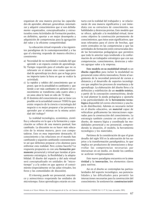 Gestión en el Tercer Milenio, Rev. de Investigación de la Fac. de Ciencias Administrativas, UNMSM (Vol. 8, Nº 16, Lima, diciembre 2005).
67
organizan de una manera precisa las capacida-
des de aprender, abstraer, generalizar, sistemati-
zar y adquirir conocimientos que si son debida-
mente organizados, conceptualizados y estruc-
turados como Actividades de Formación pueden,
en definitiva, aportar a un mejor desempeño y
adquisición de competencias para la agregación
del valor y la eficiente competitividad.
La educación virtual responde a los siguien-
tes paradigmas de la contemporaneidad y a las
que el e-learning responde de manera efectiva y
consistente:
a) Necesidad de no movilidad o traslado del que
aprende a un espacio común de aprendizaje.
b) Tiempo requerido para el estudio que no es
relevante en sí mismo sino como oportuni-
dad de aprendizaje (es decir, que se haga pero
no importa tanto la hora en que se realice la
actividad).
c) La rapidez y validez del conocimiento que se
posee, que en la actualidad es cambiante y que
tiende a ser más cambiante en adelante (el co-
nocimiento se transforma cada cuatro años y
en unos años lo hará en sólo de 72 días).
d) El dominio del conocimiento que se tiene ¿es
posible en la actualidad conocer TODO lo que
existe respecto de la ciencia o tecnología del
negocio o es mejor preparar a las personas a
aprender por sí mismas en la misma activi-
dad del trabajo?
La realidad tecnológica, económica, cientí-
fica y educativa en lo que a la formación y capa-
citación se refiere de una manera puntual, han
cambiado. La discusión no es hacer más educa-
ción de la misma manera, pero con compu-
tadoras. Esto es muy importante destacarlo. El
conocimiento y las relaciones en el mundo han
cambiando y seguirán cambiando constantemen-
te así que debemos preparar a los alumnos para
enfrentar esta realidad. Pero ¿cómo hacerlo? La
respuesta propuesta es con una formación per-
manente presencial y virtual que tiendan al pen-
samiento estratégico, la flexibilidad y la adapta-
bilidad. El diseño del espacio y del aula virtual
será conceptualizado en unidades de “micro-
tiempo” y a la orden en que aparece el conoci-
miento (especialmente en las aulas virtuales, los
foros y las comunidades de discusión).
El e-learning puede ser presencial, sincróni-
co y asinocrónico respetando las unidades de
microtiempo. Estos aprendizajes estarán en con-
tacto con la realidad del trabajador y se relacio-
narán de una manera significativa y casi inme-
diata con su estructura de conocimiento, sus
habilidades y destrezas previas. Este modelo que
se ofrece, aplicado a la modalidad virtual, tiene
como objetivo la construcción permanente de
conocimientos, que éstos sean significativos, que
sean relevantes para el cierre de brechas, que
estén centrados en las competencias y que las
actividades de formación estén estructuradas des-
de las herramientas pedagógicas que permiten
que todo lo anterior vaya tendiendo a la confor-
mación de un trabajador estratégico que con sus
competencias, conocimientos, destrezas y valo-
res agregue valor a la empresa.
Este modelo en su modalidad virtual es un
diseño específico para incluir la modalidad no
presencial como oferta innovadora, frente al sur-
gimiento de la necesidad potencial de cursos a
distancia y el desarrollo de soportes tecnológi-
cos que amplíen los procesos de enseñanza y de
aprendizaje. La elaboración del diseño lleva a la
definición y redefinición de un modelo teórico,
a partir de la concepción constructivista, desde
la cual plantear la ayuda pedagógica y ajustarla
a las particularidades de la herramienta tecno-
lógica disponible (el correo electrónico y una lis-
ta de distribución). Además es necesario incluir
en el diseño educativo, un material capaz de
vehiculizar gráficamente las interacciones espe-
radas para la construcción del conocimiento. La
estrategia también consiste en articular en el
diseño, de manera lógica y coordinada las mo-
dalidades presencial y no presencial, compren-
diendo la situación, el modelo, la herramienta
tecnológica y los materiales.
Partimos de la consideración de que el gran
desafío del siglo XXI es la adecuación de los su-
jetos a la transformación paradigmática, lo que
implica ser productores de innovaciones y desa-
rrollar las competencias necesarias par
interactuar en un medio, en donde los cambios
se aceleran vertiginosamente.
Este nuevo paradigma encuentra en la crea-
tividad y la innovación, los elementos claves
para nutrirse.
Así en el diseño se contemplan las particu-
laridades del soporte tecnológico, sus potencia-
lidades y las dificultades para permitir las
interacciones necesarias para la construcción del
conocimiento. Se sostienen los constructos teóri-
 