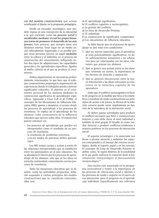Gestión en el Tercer Milenio, Rev. de Investigación de la Fac. de Ciencias Administrativas, UNMSM (Vol. 8, Nº 16, Lima, diciembre 2005).
68
cos del modelo constructivista que actúan
vertebrando el diseño en la propuesta pedagógica.
Desde un encuadre sociológico, este mo-
delo reposa en una concepción de la educación
a la que entiende como un proceso social y
socializador, mediante el cual los grupos huma-
nos tratan de promover el desarrollo de los más
jóvenes. Este proceso, que siempre tiene una
dinámica interna, tiene lugar en un medio so-
cial culturalmente organizado, y es posible por-
que otras personas ejercen un papel mediador
entre la cultura y el individuo en el proceso de
construcción del conocimiento, influyendo so-
bre dos tipos de adquisiciones: las capacidades
generales y los aprendizajes específicos, ligados
al medio cultural en el que se produce el creci-
miento.
Ambas adquisiciones se encuentran profun-
damente relacionadas, lo que hace que el enfo-
que constructivista proponga la organización de
experiencias donde el trabajador pueda construir
significados culturales. El objetivo es el creci-
miento personal de los alumnos mediante la
construcción significativa de aprendizajes espe-
cíficos. Siguiendo a César Coll et al. (1994), el
concepto de los Mecanismos de Influencia Edu-
cativa (MIE) apunta a desplazar el acento desde
los procesos de aprendizaje a los procesos de
enseñanza. Se explica así el aprendizaje de los
alumnos como consecuencia de la influencia
educativa que ejercen sobre ellos. El énfasis está
puesto entonces en:
- los procesos de aprendizaje que pueden ser
interpretados como el resultado de un pro-
ceso de enseñanza
- la resolución de problemas concretos,
- y en los modos de potenciar dichos aprendi-
zajes.
Los MIE toman cuerpo y actúan a través de
las relaciones interpersonales que se establecen
entre los participantes en el acto educativo. No
se abandona el interés por los procesos de apren-
dizaje de los alumnos, sino que se los ubica en
estrecha continuidad e interrelación con los pro-
cesos de enseñanza.
Tanto las situaciones educativas que se di-
señen, como las actividades propuestas, debe-
rán responder a ciertos principios del modelo
constructivista que se consideran esenciales,
ellos son:
a) El aprendizaje significativo.
b) El conflicto cognitivo y sociocognitivo.
c) La gestión del conflicto.
d) La Zona de Desarrollo Próxima.
e) El andamiaje.
f) La construcción de significados compartidos.
g) Los mecanismos de influencia educativa.
Se debe buscar que en el proceso de apren-
dizaje se den estas tres condiciones:
1. Que los nuevos materiales para el aprendiza-
je sean potencialmente significativos, es de-
cir suficientemente sustantivos y no arbitra-
rios para ser relacionados con las ideas rele-
vantes que posean los alumnos.
2. Que se genere una actitud activa en los alum-
nos, teniendo en cuenta, la importancia de
los factores de atención y motivación.
3. Que se generen interacciones entre la nue-
va información y las ideas relevantes ya exis-
tentes en la estructura cognitiva de los
aprendices.
Dado que el conflicto sociocognitivo es fuen-
te de progreso en la medida que lleva a los miem-
bros a coordinar de modo constructivista sus prin-
cipios de acción o de juicios, la eficacia de la solu-
ción correcta puede variar ampliamente en fun-
ción de la naturaleza de la interacción social.
Se deben pautar actividades para producir
el conflicto necesario que lleve a construcciones
mayores y esto debe darse al nivel individual y
también al nivel grupal. El desafío es cómo me-
diar, detectar o producir conflictos tendientes a
avances positivos en los procesos de interacción
social.
El soporte tecnológico y la asincronía nos
llevan a prestar atención y andamiar los aspec-
tos conceptuales y el manejo del entorno tecno-
lógico, desde el soporte papel y en las tutorías.
El concepto de Zona de Desarrollo Próximo se
define como “la región dinámica de la sensibilidad
en la que puede realizarse la transición desde el fun-
cionamiento interpsicológico al funcionamiento
intrapsicológico”3
.
Esta noción está sustentada en la perspec-
tiva sociocultural y remite a la importancia de
los procesos de interacción social y además a
los procesos de ayuda y soporte en el marco de
esa interacción, para el progreso en el aprendi-
zaje individual. Específicamente nos referimos
 