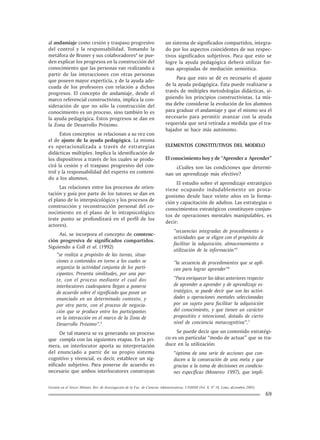 Gestión en el Tercer Milenio, Rev. de Investigación de la Fac. de Ciencias Administrativas, UNMSM (Vol. 8, Nº 16, Lima, diciembre 2005).
69
al andamiaje como cesión y traspaso progresivo
del control y la responsabilidad. Tomando la
metáfora de Bruner y sus colaboradores4
se pue-
den explicar los progresos en la construcción del
conocimiento que las personas van realizando a
partir de las interacciones con otras personas
que poseen mayor experticia, y de la ayuda ade-
cuada de los profesores con relación a dichos
progresos. El concepto de andamiaje, desde el
marco referencial constructivista, implica la con-
sideración de que no sólo la construcción del
conocimiento es un proceso, sino también lo es
la ayuda pedagógica. Estos progresos se dan en
la Zona de Desarrollo Próximo.
Estos conceptos se relacionan a su vez con
el de ajuste de la ayuda pedagógica. La misma
es operacionalizada a través de estrategias
didácticas múltiples. Implica la identificación de
los dispositivos a través de los cuales se produ-
cirá la cesión y el traspaso progresivo del con-
trol y la responsabilidad del experto en conteni-
do a los alumnos.
Las relaciones entre los procesos de orien-
tación y guía por parte de los tutores se dan en
el plano de lo interpsicológico y los procesos de
construcción y reconstrucción personal del co-
nocimiento en el plano de lo intrapsicológico
(este punto se profundizará en el perfil de los
actores).
Así, se incorpora el concepto de construc-
ción progresiva de significados compartidos.
Siguiendo a Coll et al. (1992)
“se realiza a propósito de las tareas, situa-
ciones o contenidos en torno a los cuales se
organiza la actividad conjunta de los parti-
cipantes. Presenta similitudes, por una par-
te, con el proceso mediante el cual dos
interlocutores cualesquiera llegan a ponerse
de acuerdo sobre el significado que posee un
enunciado en un determinado contexto, y
por otra parte, con el proceso de negocia-
ción que se produce entre los participantes
en la interacción en el marco de la Zona de
Desarrollo Próximo”.5
De tal manera se va generando un proceso
que cumpla con las siguientes etapas. En la pri-
mera, un interlocutor aporta su interpretación
del enunciado a partir de su propio sistema
cognitivo y vivencial, es decir, establece un sig-
nificado subjetivo. Para ponerse de acuerdo es
necesario que ambos interlocutores construyan
un sistema de significados compartidos, integra-
do por los aspectos coincidentes de sus respec-
tivos significados subjetivos. Para que esto se
logre la ayuda pedagógica deberá utilizar for-
mas apropiadas de mediación semiótica.
Para que esto se dé es necesario el ajuste
de la ayuda pedagógica. Ésta puede realizarse a
través de múltiples metodologías didácticas, si-
guiendo los principios constructivistas. La mis-
ma debe considerar la evolución de los alumnos
para graduar el andamiaje y que el mismo sea el
necesario para permitir avanzar con la ayuda
requerida que será retirada a medida que el tra-
bajador se hace más autónomo.
ELEMENTOS CONSTITUTIVOS DEL MODELO
El conocimiento hoy y de “Aprender a Aprender”
¿Cuáles son las condiciones que determi-
nan un aprendizaje más efectivo?
El estudio sobre el aprendizaje estratégico
viene ocupando indudablemente un prota-
gonismo desde hace veinte años en la forma-
ción y capacitación de adultos. Las estrategias o
conocimientos estratégicos constituyen conjun-
tos de operaciones mentales manipulables, es
decir:
“secuencias integradas de procedimiento o
actividades que se eligen con el propósito de
facilitar la adquisición, almacenamiento o
utilización de la información”5
“la secuencia de procedimientos que se apli-
can para lograr aprender”6
“Para enriquecer las ideas anteriores respecto
de aprender a aprender y de aprendizaje es-
tratégico, se puede decir que son las activi-
dades u operaciones mentales seleccionadas
por un sujeto para facilitar la adquisición
del conocimiento, y que tienen un carácter
propositito e intencional, dotado de cierto
nivel de conciencia metacognitiva”.7
Se puede decir que un contenido estratégi-
co es un particular “modo de actuar” que se tra-
duce en la utilización:
“óptima de una serie de acciones que con-
ducen a la consecución de una meta y que
gracias a la toma de decisiones en condicio-
nes específicas (Monereo 1997), que impli-
 