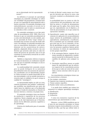 Gestión en el Tercer Milenio, Rev. de Investigación de la Fac. de Ciencias Administrativas, UNMSM (Vol. 8, Nº 16, Lima, diciembre 2005).
70
can un determinado nivel de representación
mental”.8
En definitiva el concepto de aprendizaje
estratégico y/o contenido estratégico se refiere
a la “serialidad” del pensamiento, al mismo tiem-
po que a su capacidad de autorregulación más o
menos consciente. El contenido estratégico está
indisolublemente asociado al terreno de lo
procedimental y por lo tanto se caracteriza por
su naturaleza serial y secuencial.
Un contenido estratégico es un tipo parti-
cular de procedimiento (Coll, 1992). Pero la di-
ferencia es que un contenido procedimental tal
y como está determinado en este modelo, pue-
de ser ejecutado de forma “ciega” incluso co-
nectando unas acciones con otras de modo arbi-
trario. Sin embargo, el contenido estratégico eje-
cuta un conocimiento declarativo y uno proce-
dimental con las características de autorre-
gulación, adaptando dichas acciones a las con-
diciones que presenta cada tarea en cada mo-
mento del proceso de ejecución. Esto es lo que
constituye la característica esencial de un conte-
nido estratégico.
También es importante referirse al aspecto
de “toma de decisiones en condiciones específi-
cas” que por el contenido estratégico es una es-
pecie de “elección”.
La condicionalidad del contenido estraté-
gico no puede desligarse de su naturaleza
procedimental como una secuencia de operacio-
nes coordinadas con un determinado propósi-
to. Dicha secuencia se puede desarrollar de for-
ma estereotipada o con un sentido interactivo y
recursivo (que en realidad es lo que le otorga su
cualidad de “estratégico”).
La interactividad implica no sólo un cono-
cimiento declarativo sino también “condicional”
que posibilite una planificación por parte del
sujeto hacia los objetivos que se ha planteado
así como el modo de alcanzarlos en función de
factores internos y externos a la propia tarea.
El contenido estratégico tiene una función
de mediación y regulación de los procesos
cognitivos. Parece aceptado que este modo de
actuar es de vital importancia par el funciona-
miento de los diferentes procesos cognitivos y
de aprendizaje.
Criterios de clasificación para el contenido
estratégico:
a) Grados de libertad: cuanto mayor sea el mar-
gen de decisión que ofrezca la tarea, más
necesario resultará su afrontamiento estra-
tégico.
La profundidad tiene en cuenta no sólo las
características del procedimiento sino tam-
bién las metas y el estilo de afrontamiento
del sujeto que los aplica. Este criterio tiene
que ver, especialmente con el objetivo y el
nivel de procesamiento en el que actúan las
operaciones mentales.
b) Especialización: cuanto más específico sea el
contexto de aplicación de un procedimiento
mayor número de posibilidades tendrá de
especializarse, automatizarse y tecnificarse.
Pero si asumimos que un contenido estraté-
gico tiene que ver con el contenido y el me-
dio de aprendizaje en que se encuadra y por
otro los procesos cognitivos básicos permi-
ten relacionar el criterio de especialización
en dos grupos específicos:
i. El de estrategias básicas: conjunto de ac-
ciones mentales de adquisición y transfor-
mación mental de la información. Son sus-
ceptibles de aplicarse ante cualquier ta-
rea.
ii. Estrategias específicas: poseen un grado
mayor de especialización que las anterio-
res respecto de los conocimiento previos
de los que se valen así como de los conte-
nidos y tareas concretas sobre los que se
aplican
Los conocimientos estratégicos tienen cua-
tro características a destacar:
a) Son siempre conscientes.
b) Suponen una respuesta socialmente situada.
c) Tienen carácter específico.
d) Pueden incluir varios procedimientos.
Y se puede decir también que existen tres
momentos en cualquier aprendizaje estratégico:
a) Planificación.
b) Regulación
c) Evaluación
Y estos tres momentos requieren de las
características que anteriormente se citan.
Monereo y otros (1994) consideran que en
el seno de una actuación estratégica se toman
decisiones respecto al procedimiento o a la com-
binación de ellos, que hay que utilizar tanto si
 