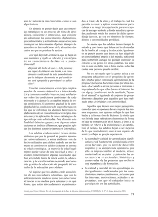 Gestión en el Tercer Milenio, Rev. de Investigación de la Fac. de Ciencias Administrativas, UNMSM (Vol. 8, Nº 16, Lima, diciembre 2005).
71
son de naturaleza más heurística como si son
algorítmicos.
En síntesis se puede decir que un conteni-
do estratégico es un proceso de toma de deci-
siones, consciente e intencional, que consiste
en seleccionar los conocimientos declarativos,
procedimentales y actitudinales necesarios para
conseguir un determinado objetivo, siempre de
acuerdo con las condiciones de la situación edu-
cativa en que se produce la acción.
¿De qué depende, entonces, que se haga un
uso mecánico y rígido o reflexivo y estratégico
de un conocimiento declarativo o proce-
dimental?
«Depende del hecho de que (…) (la persona)
sea capaz de elaborar una teoría y un cono-
cimiento condicional de este procedimiento
que le indiquen claramente en qué condicio-
nes será apropiada y prevalecerá su aplica-
ción»9
Enseñar conocimiento estratégico implica
enseñar de manera sistemática e intencionada
(tal y como este modelo lo estructura) a reflexio-
nar sobre las condiciones cambiantes de cada
escenario y a ajustar la actuación propia de es-
tas condiciones. El aumento gradual de la com-
plejidad de las condiciones de los problemas con
los que se enfrentan los alumnos favorecerá la
elaboración de un conocimiento estratégico más
extenso y la aplicación de unas estrategias de
aprendizaje más sofisticadas. Para alcanzar esta
finalidad deberían garantizarse algunas orien-
taciones en ámbitos diferentes, que puedan apli-
car los distintos actores expertos en la temática.
Los adultos evidentemente tienen ciertos
atributos que por lo general se pueden recono-
cer universalmente, y estos atributos son de
hecho utilizados para definir cuándo un ser hu-
mano se convierte en adulto sin tener en cuenta
su edad cronológica. La mayoría de edad legal-
mente puede variar de una sociedad a otra - y
existen evidentemente algunas sociedades que
han extendido tanto la niñez como la adoles-
cencia - y de esta forma han separado secciones
más grandes de educación de posgrado del es-
tudio de la educación para adultos.
Se supone que los adultos están conscien-
tes de sus necesidades educativas, que son lo
suficientemente maduros como para seleccionar
si buscan o no medios para educarse y en qué
forma, que están adecuadamente experimenta-
dos a través de la vida y el trabajo lo cual les
permite razonar y aplicar conocimientos parti-
culares a su rango de experiencia, para ser capa-
ces de escoger cuándo y dónde estudiar y apren-
der, pudiendo medir los costos de dicho apren-
dizaje (costos, ya sea en términos de tiempo,
dinero o oportunidades perdidas).
Se asume que los adultos tienen tiempo li-
mitado y que tienen que balancear las demandas
de la familia, el trabajo y la educación. Igualmen-
te se puede asumir que éstos ya han adquirido
un conocimiento propio y del mundo, suficiente
para sobrevivir, aunque no puedan controlar su
entorno a su gusto. En otras palabras, los adul-
tos no son una tabla rasa o listas vacías, sobre las
cuales una persona pueda escribir.
No es necesario que la gente asista a un
programa educativo con el propósito de apren-
der. Mucha gente continuará aprendiendo de la
propia experiencia, haciendo cosas por ellos mis-
mos, observando a otros personas e imitando o
improvisando lo que ellos hacen al intentar ha-
cer algo y, cuando esto no da resultado, “leyen-
do el manual” o siguiendo el conjunto de proce-
dimientos descritos por aquellos que han reali-
zado estas actividades con anterioridad.
Aquellos que tienen una mejor percepción,
como los que se oponen a llevar a repetir los mis-
mos esquemas, son quienes reflejan lo que han
hecho y la forma cómo lo hicieron. La visión que
nos brinda estas reflexiones determinan la forma
en que se comportarán en el futuro, y esto a su
tiempo se refiere a la experiencia y al cambio.
Con el tiempo, los adultos llegan a ser mejores
de lo que normalmente eran si son capaces de
sentir y reflejar su propia experiencia.
• La cantidad y calidad de aprendizajes signifi-
cativos está fuertemente condicionada entre
otros factores, por su nivel de desarrollo
cognitivo y su competencia operatoria, por
ello es imprescindible al modelo, situar,
contextualizar, respetar y potenciar las ca-
racterísticas situacionales, históricas y
contextuales de las personas que recibirán
una experiencia de formación.
• La calidad y cantidad de los aprendizajes es-
tán igualmente condicionados por los cono-
cimientos previos pertinentes, así como por
los intereses, motivaciones, actitudes y ex-
pectativas, con que el trabajador inicia su
participación en las actividades.
 