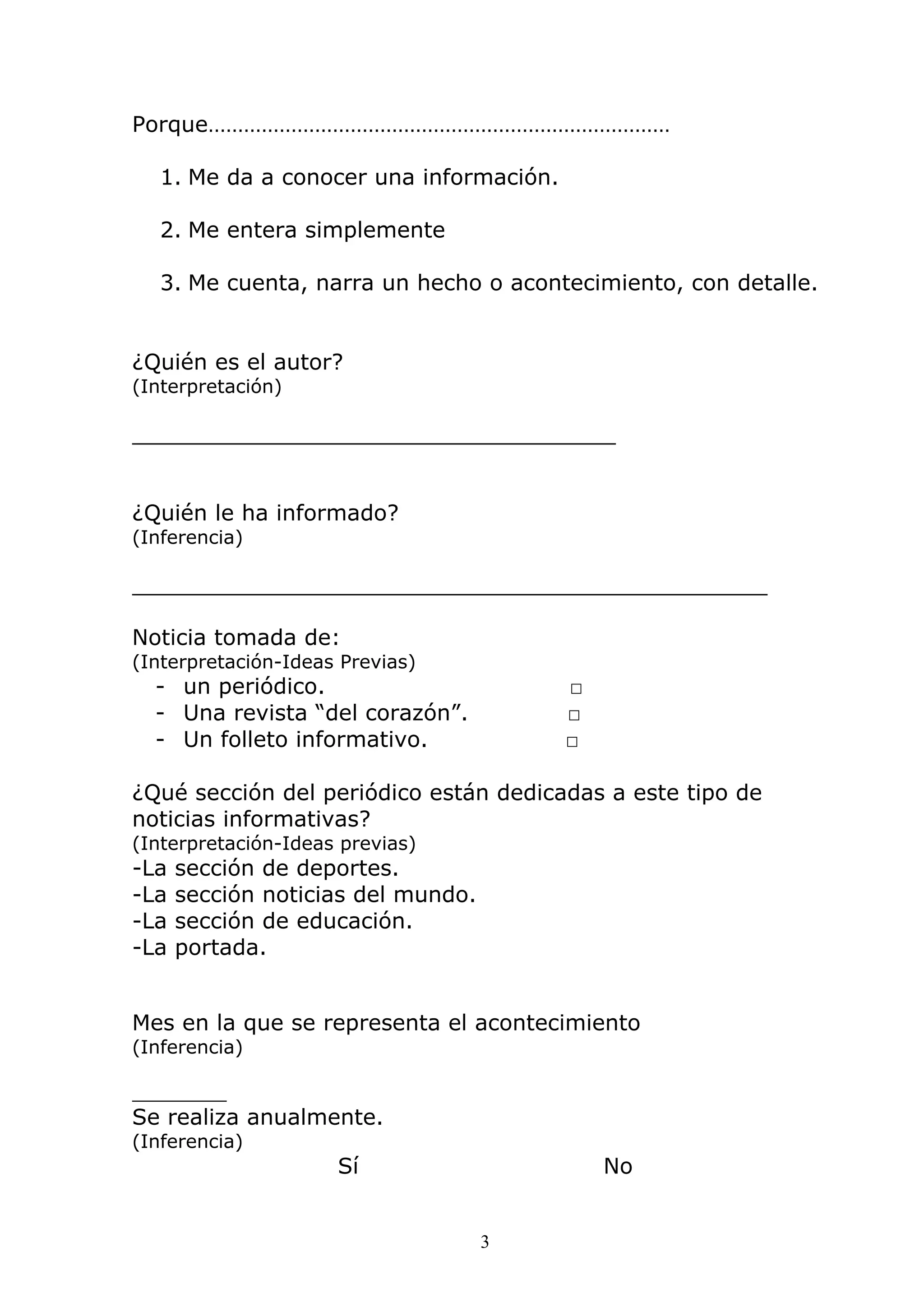 3
Porque……………………………………………………………………
1. Me da a conocer una información.
2. Me entera simplemente
3. Me cuenta, narra un hecho o acontecimiento, con detalle.
¿Quién es el autor?
(Interpretación)
___________________________________
¿Quién le ha informado?
(Inferencia)
______________________________________________
Noticia tomada de:
(Interpretación-Ideas Previas)
- un periódico. □
- Una revista “del corazón”. □
- Un folleto informativo. □
¿Qué sección del periódico están dedicadas a este tipo de
noticias informativas?
(Interpretación-Ideas previas)
-La sección de deportes.
-La sección noticias del mundo.
-La sección de educación.
-La portada.
Mes en la que se representa el acontecimiento
(Inferencia)
________
Se realiza anualmente.
(Inferencia)
Sí No
 