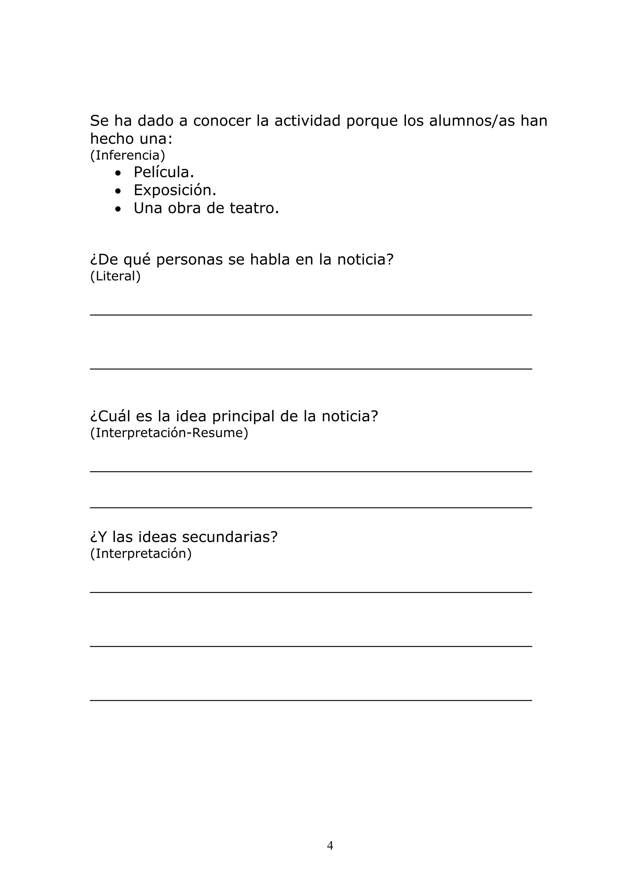 4
Se ha dado a conocer la actividad porque los alumnos/as han
hecho una:
(Inferencia)
• Película.
• Exposición.
• Una obra de teatro.
¿De qué personas se habla en la noticia?
(Literal)
_______________________________________________
_______________________________________________
¿Cuál es la idea principal de la noticia?
(Interpretación-Resume)
_______________________________________________
_______________________________________________
¿Y las ideas secundarias?
(Interpretación)
_______________________________________________
_______________________________________________
_______________________________________________
 