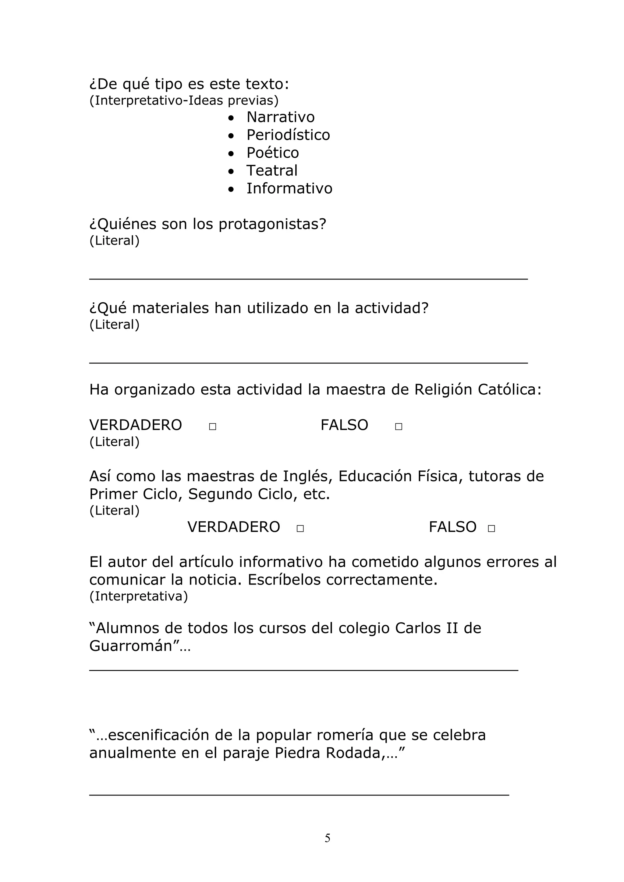 5
¿De qué tipo es este texto:
(Interpretativo-Ideas previas)
• Narrativo
• Periodístico
• Poético
• Teatral
• Informativo
¿Quiénes son los protagonistas?
(Literal)
_______________________________________________
¿Qué materiales han utilizado en la actividad?
(Literal)
_______________________________________________
Ha organizado esta actividad la maestra de Religión Católica:
VERDADERO □ FALSO □
(Literal)
Así como las maestras de Inglés, Educación Física, tutoras de
Primer Ciclo, Segundo Ciclo, etc.
(Literal)
VERDADERO □ FALSO □
El autor del artículo informativo ha cometido algunos errores al
comunicar la noticia. Escríbelos correctamente.
(Interpretativa)
“Alumnos de todos los cursos del colegio Carlos II de
Guarromán”…
______________________________________________
“…escenificación de la popular romería que se celebra
anualmente en el paraje Piedra Rodada,…”
_____________________________________________
 