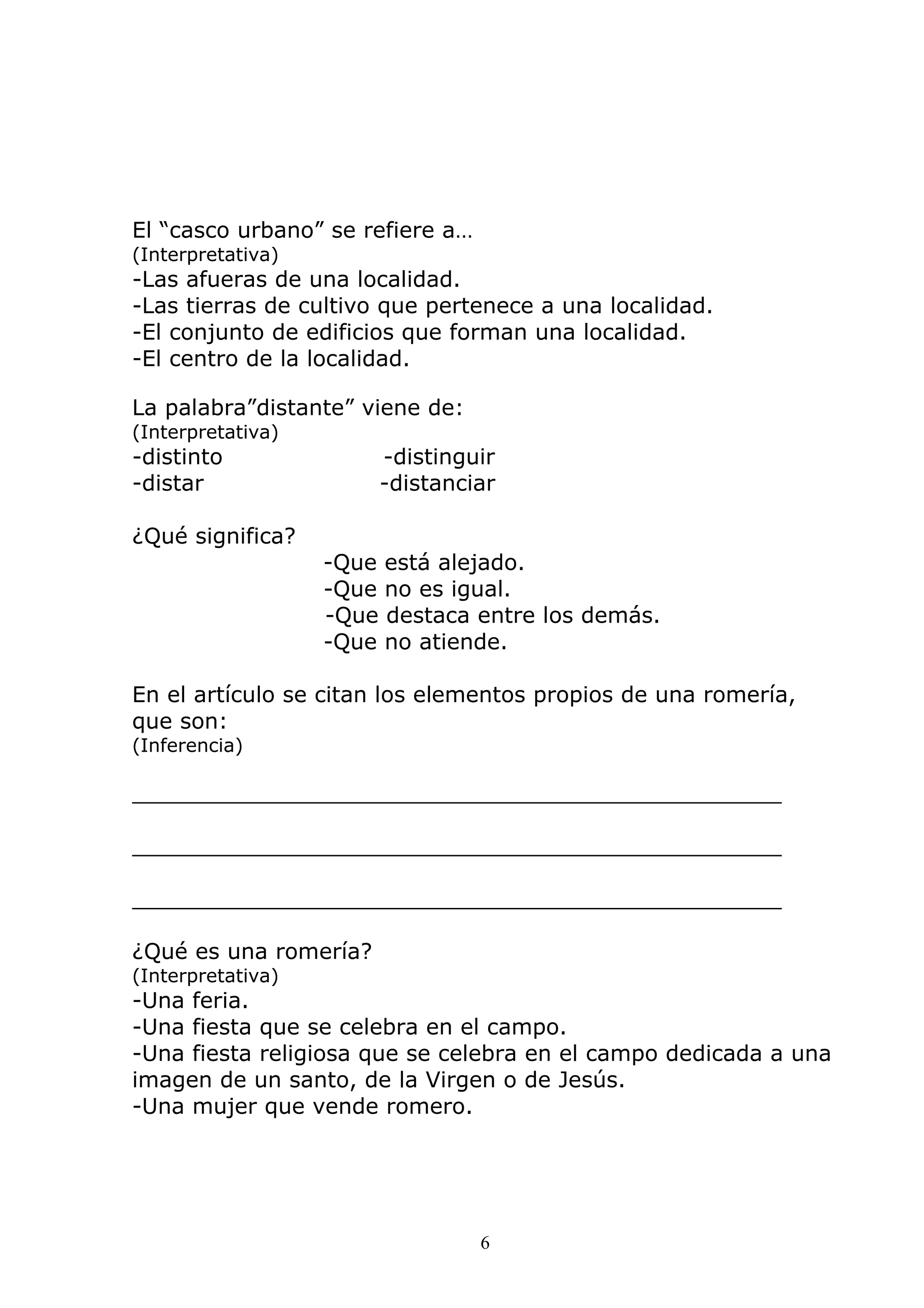 6
El “casco urbano” se refiere a…
(Interpretativa)
-Las afueras de una localidad.
-Las tierras de cultivo que pertenece a una localidad.
-El conjunto de edificios que forman una localidad.
-El centro de la localidad.
La palabra”distante” viene de:
(Interpretativa)
-distinto -distinguir
-distar -distanciar
¿Qué significa?
-Que está alejado.
-Que no es igual.
-Que destaca entre los demás.
-Que no atiende.
En el artículo se citan los elementos propios de una romería,
que son:
(Inferencia)
_______________________________________________
_______________________________________________
_______________________________________________
¿Qué es una romería?
(Interpretativa)
-Una feria.
-Una fiesta que se celebra en el campo.
-Una fiesta religiosa que se celebra en el campo dedicada a una
imagen de un santo, de la Virgen o de Jesús.
-Una mujer que vende romero.
 