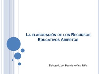LA ELABORACIÓN DE LOS RECURSOS
EDUCATIVOS ABIERTOS
Elaborado por Beatriz Núñez Solís
 