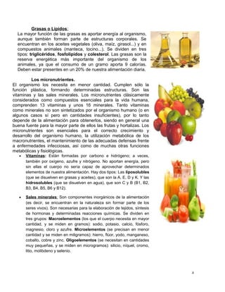 Grasas o Lípidos:
La mayor función de las grasas es aportar energía al organismo,
aunque también forman parte de estructuras corporales. Se
encuentran en los aceites vegetales (oliva, maíz, girasol...) y en
compuestos animales (manteca, tocino...). Se dividen en tres
tipos: triglicéridos, fosfolípidos y colesterol. Las grasas son la
reserva energética más importante del organismo de los
animales, ya que el consumo de un gramo aporta 9 calorías.
Deben estar presentes en un 20% de nuestra alimentación diaria.
Los micronutrientes.
El organismo los necesita en menor cantidad. Cumplen sólo la
función plástica, formando determinadas estructuras. Son las
vitaminas y las sales minerales. Los micronutrientes clásicamente
considerados como compuestos esenciales para la vida humana,
comprenden 13 vitaminas y unos 16 minerales. Tanto vitaminas
como minerales no son sintetizados por el organismo humano (o en
algunos casos sí pero en cantidades insuficientes), por lo tanto
depende de la alimentación para obtenerlos, siendo en general una
buena fuente para la mayor parte de ellos las frutas y hortalizas. Los
micronutrientes son esenciales para el correcto crecimiento y
desarrollo del organismo humano, la utilización metabólica de los
macronutrientes, el mantenimiento de las adecuadas defensas frente
a enfermedades infecciosas, así como de muchas otras funciones
metabólicas y fisiológicas.
• Vitaminas: Están formadas por carbono e hidrógeno; a veces,
también por oxígeno, azufre y nitrógeno. No aportan energía, pero
sin ellas el cuerpo no sería capaz de aprovechar determinados
elementos de nuestra alimentación. Hay dos tipos: Las liposolubles
(que se disuelven en grasas y aceites), que son la A, E, D y K. Y las
hidrosolubles (que se disuelven en agua), que son C y B (B1, B2,
B3, B4, B5, B6 y B12).
• Sales minerales: Son componentes inorgánicos de la alimentación
(es decir, se encuentran en la naturaleza sin formar parte de los
seres vivos). Son necesarias para la elaboración de tejidos, síntesis
de hormonas y determinadas reacciones químicas. Se dividen en
tres grupos: Macroelementos (los que el cuerpo necesita en mayor
cantidad, y se miden en gramos): sodio, potasio, calcio, fósforo,
magnesio, cloro y azufre. Microelementos (se precisan en menor
cantidad y se miden en miligramos): hierro, flúor, yodo, manganeso,
cobalto, cobre y zinc. Oligoelementos (se necesitan en cantidades
muy pequeñas, y se miden en microgramos): silicio, níquel, cromo,
litio, molibdeno y selenio.
4
 