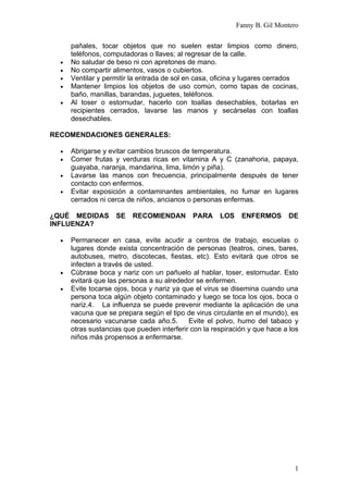 Fanny B. Gil Montero

      pañales, tocar objetos que no suelen estar limpios como dinero,
      teléfonos, computadoras o llaves; al regresar de la calle.
  •   No saludar de beso ni con apretones de mano.
  •   No compartir alimentos, vasos o cubiertos.
  •   Ventilar y permitir la entrada de sol en casa, oficina y lugares cerrados
  •   Mantener limpios los objetos de uso común, como tapas de cocinas,
      baño, manillas, barandas, juguetes, teléfonos.
  •   Al toser o estornudar, hacerlo con toallas desechables, botarlas en
      recipientes cerrados, lavarse las manos y secárselas con toallas
      desechables.

RECOMENDACIONES GENERALES:

  •   Abrigarse y evitar cambios bruscos de temperatura.
  •   Comer frutas y verduras ricas en vitamina A y C (zanahoria, papaya,
      guayaba, naranja, mandarina, lima, limón y piña).
  •   Lavarse las manos con frecuencia, principalmente después de tener
      contacto con enfermos.
  •   Evitar exposición a contaminantes ambientales, no fumar en lugares
      cerrados ni cerca de niños, ancianos o personas enfermas.

¿QUÉ MEDIDAS        SE    RECOMIENDAN        PARA     LOS    ENFERMOS       DE
INFLUENZA?

  •   Permanecer en casa, evite acudir a centros de trabajo, escuelas o
      lugares donde exista concentración de personas (teatros, cines, bares,
      autobuses, metro, discotecas, fiestas, etc). Esto evitará que otros se
      infecten a través de usted.
  •   Cúbrase boca y nariz con un pañuelo al hablar, toser, estornudar. Esto
      evitará que las personas a su alrededor se enfermen.
  •   Evite tocarse ojos, boca y nariz ya que el virus se disemina cuando una
      persona toca algún objeto contaminado y luego se toca los ojos, boca o
      nariz.4. La influenza se puede prevenir mediante la aplicación de una
      vacuna que se prepara según el tipo de virus circulante en el mundo), es
      necesario vacunarse cada año.5.       Evite el polvo, humo del tabaco y
      otras sustancias que pueden interferir con la respiración y que hace a los
      niños más propensos a enfermarse.




                                                                              1
 