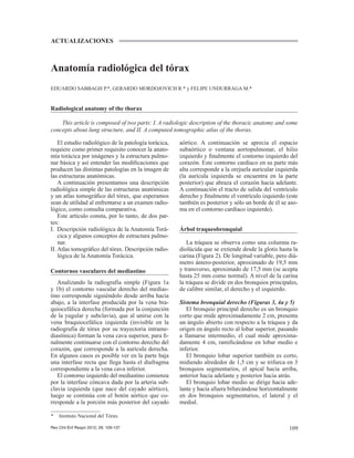 109
Anatomía radiológica del tórax
EDUARDO SABBAGH P.*, GERARDO MORDOJOVICH R.* y FELIPE UNDURRAGA M.*
Radiological anatomy of the thorax
This article is composed of two parts: I. A radiologic description of the thoracic anatomy and some
concepts about lung structure, and II. A computed tomographic atlas of the thorax.
* Instituto Nacional del Tórax.
ACTUALIZACIONES
Rev Chil Enf Respir 2012; 28: 109-137
El estudio radiológico de la patología torácica,
requiere como primer requisito conocer la anato-
mía torácica por imágenes y la estructura pulmo-
nar básica y así entender las modiﬁcaciones que
producen las distintas patologías en la imagen de
las estructuras anatómicas.
A continuación presentamos una descripción
radiológica simple de las estructuras anatómicas
y un atlas tomográﬁco del tórax, que esperamos
sean de utilidad al enfrentarse a un examen radio-
lógico, como consulta comparativa.
Este artículo consta, por lo tanto, de dos par-
tes:
I. Descripción radiológica de la Anatomía Torá-
cica y algunos conceptos de estructura pulmo-
nar.
II. Atlas tomográﬁco del tórax. Descripción radio-
lógica de la Anatomía Torácica.
Contornos vasculares del mediastino
Analizando la radiografía simple (Figura 1a
y 1b) el contorno vascular derecho del medias-
tino corresponde siguiéndolo desde arriba hacia
abajo, a la interfase producida por la vena bra-
quiocefálica derecha (formada por la conjunción
de la yugular y subclavia), que al unirse con la
vena braquiocefálica izquierda (invisible en la
radiografía de tórax por su trayectoria intrame-
diastínica) forman la vena cava superior, para ﬁ-
nalmente continuarse con el contorno derecho del
corazón, que corresponde a la aurícula derecha.
En algunos casos es posible ver en la parte baja
una interfase recta que llega hasta el diafragma
correspondiente a la vena cava inferior.
El contorno izquierdo del mediastino comienza
por la interfase cóncava dada por la arteria sub-
clavia izquierda (que nace del cayado aórtico),
luego se continúa con el botón aórtico que co-
rresponde a la porción más posterior del cayado
aórtico. A continuación se aprecia el espacio
subaórtico o ventana aortopulmonar, el hilio
izquierdo y ﬁnalmente el contorno izquierdo del
corazón. Este contorno cardíaco en su parte más
alta corresponde a la orejuela auricular izquierda
(la aurícula izquierda se encuentra en la parte
posterior) que abraza el corazón hacia adelante.
A continuación el tracto de salida del ventrículo
derecho y ﬁnalmente el ventrículo izquierdo (este
también es posterior y sólo un borde de él se aso-
ma en el contorno cardíaco izquierdo).
Árbol traqueobronquial
La tráquea se observa como una columna ra-
diolúcida que se extiende desde la glotis hasta la
carina (Figura 2). De longitud variable, pero diá-
metro ántero-posterior, aproximado de 19,5 mm
y transverso, aproximado de 17,5 mm (se acepta
hasta 25 mm como normal). A nivel de la carina
la tráquea se divide en dos bronquios principales,
de calibre similar, el derecho y el izquierdo.
Sistema bronquial derecho (Figuras 3, 4a y 5)
El bronquio principal derecho es un bronquio
corto que mide aproximadamente 2 cm, presenta
un ángulo abierto con respecto a la tráquea y da
origen en ángulo recto al lobar superior, pasando
a llamarse intermedio, el cual mide aproxima-
damente 4 cm, ramiﬁcándose en lobar medio e
inferior.
El bronquio lobar superior también es corto,
midiendo alrededor de 1,5 cm y se trifurca en 3
bronquios segmentarios, el apical hacia arriba,
anterior hacia adelante y posterior hacia atrás.
El bronquio lobar medio se dirige hacia ade-
lante y hacia afuera bifurcándose horizontalmente
en dos bronquios segmentarios, el lateral y el
medial.
 
