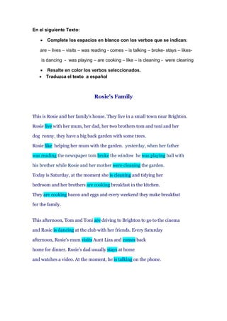 En el siguiente Texto:
 Complete los espacios en blanco con los verbos que se indican:
are – lives – visits – was reading - comes – is talking – broke- stays – likes-
is dancing - was playing – are cooking – like – is cleaning - were cleaning
 Resalte en color los verbos seleccionados.
 Traduzca el texto a español
Rosie's Family
This is Rosie and her family's house. They live in a small town near Brighton.
Rosie live with her mum, her dad, her two brothers tom and toni and her
dog ronny. they have a big back garden with some trees.
Rosie like helping her mum with the garden. yesterday, when her father
was reading the newspaper tom broke the window he was playing ball with
his brother while Rosie and her mother were cleaning the garden.
Today is Saturday, at the moment she is cleaning and tidying her
bedroom and her brothers are cooking breakfast in the kitchen.
They are cooking bacon and eggs and every weekend they make breakfast
for the family.
This afternoon, Tom and Toni are driving to Brighton to go to the cinema
and Rosie is dancing at the club with her friends. Every Saturday
afternoon, Rosie's mum visits Aunt Liza and comes back
home for dinner. Rosie’s dad usually stays at home
and watches a video. At the moment, he is talking on the phone.
 