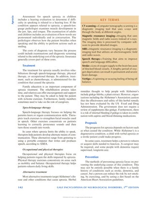 Assessment for speech apraxia in children
includes a hearing evaluation to determine if diffi-
culty in speaking is related to a hearing loss. If the
condition appears related to apraxia, a speech-lan-
guage pathologist examines muscle development in
the jaw, lips, and tongue. The examination of adults
and children includes an evaluation of how words are
pronounced individually and in conversation. The
pathologist observes how the patient breathes when
speaking and the ability to perform actions such as
smiling.
The costs of diagnosis vary because the process
could include examinations and diagnostic screening
related to the underlying cost of the apraxia. Insurance
generally covers part of these costs.
Treatment
The treatment for apraxia usually involves reha-
bilitation through speech-language therapy, physical
therapy, or occupational therapy. In addition, treat-
ment, such as chemotherapy, is administered for the
condition that caused the apraxia.
Family education is an important component of
apraxia treatment. The rehabilitation process takes
time, and relatives can offer encouragement and support
to the patient. They may be asked to help the patient
with in-home exercises. Furthermore, family members
sometimes need to take on the role of caregivers.
Speech-language therapy
Speech-language therapy focuses on helping the
patients learn or regain communication skills. Thera-
pists teach exercises to strengthen facial muscles used
in speech. Other exercises concentrate on patients
learning to correctly pronounce sounds and then
turn those sounds into words.
In cases where apraxia limits the ability to speak,
therapists help patients develop alternate means of com-
munication. These alternatives range from gesturing to
using a portable computer that writes and produces
speech, according to ASHA.
Occupational and physical therapies
Occupational and physical therapies focus on
helping patients regain the skills impaired by apraxia.
Physical therapy exercises concentrate on areas such
as mobility and balance. Occupational therapy helps
patients relearn daily living skills.
Alternative treatment
Most alternative treatments target Alzheimers dis-
ease and other conditions that cause apraxia. Herbal
remedies thought to help people with Alzheimers
include ginkgo biloba, a plant extract. However, organ-
izations including the Alzheimers Association caution
that the effectiveness and safety of this herbal remedy
has not been evaluated by the US Food and Drug
Administration. The government does not require a
review of supplements like ginkgo. Furthermore, there
is a risk of internal bleeding if ginkgo is taken in combi-
nation with aspirin and blood-thinning medications.
Prognosis
The prognosis for apraxia depends on factors such
as what caused the condition. While Alzheimers is a
degenerative condition, a child with verbal apraxia or
a stroke patient could make progress.
In some cases, treatment helps a person to relearn
or acquire skills needed to function. A caregiver may
be required, and some people with dementia require
supervised, longterm care.
Prevention
The methods of preventing apraxia focus on pre-
venting the underlying causes of this condition. This
may not be entirely possible when there is a family
history of conditions such as stroke, dementia, and
cancer, but a person can reduce the risk by not smok-
ing, by exercising, and by eating a diet based on the
American Heart Association guidelines.
KEY TERMS
CT scanningComputer tomography scanning is a
diagnostic imaging tool that uses x-rays sent
through the body at different angles.
Magnetic resonance imagingImaging that uses
magnetic fields and radio waves instead of x-rays.
The imaging data is processed by computer soft-
ware to provide detailed images.
MRIMagnetic resonance imaging is a diagnostic
imaging tool that utilizes an electromagnetic field
and radio waves.
Speech therapyTraining that aims to improve
speech and language difficulties.
StrokeLoss of oxygen supply to the brain because
of blocked blood vessels. A lengthy period of oxy-
gen deprivation can result in permanent and severe
brain damage.
VertigoA spinning or swaying feeling of being off
balance.
142 GALE ENCYCLOPEDIA OF NEUROLOGICAL DISORDERS, 3R D
EDITION
Apraxia
COPYRIGHT 2017 Gale, A Cengage Company WCN 02-200-210
 