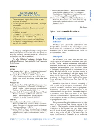 Head injury can be prevented by wearing a helmet
when participating in activities such as sports and
bicycling. Wearing a seatbelt when in a vehicle also
helps reduce the risk of head injury.
See also Alzheimers disease; Aphasia; Brain
and spinal tumors; Dyspraxia; Stroke; Traumatic
brain injury.
Resources
BOOKS
Fish, Margaret. Heres How to Treat Childhood Apraxia of
Speech. San Diego: Plural Publishing, 2016.
Hamaguchi, Patricia McAleer. Childhood Speech, Lan-
guage, and Listening Problems: What Every Parent
Should Know. 3rd ed. New Jersey: John Wiley  Sons,
2010.
PERIODICALS
Lasker, Joanne P., et al. Using WebCam Interactive Tech-
nology to Implement Treatment for Severe Apraxia:
A Case Example. Journal of Medical Speech-Language
Pathology 18, no. 4 (December 2010): 71-6.
Youmans, G., S. R. Youmans, and A. B. Hancock. Script
Training Treatment for Adults with Apraxia of
Speech. American Journal of Speech-Language
Pathology 20, no. 1 (February 2011): 23-37.
WEBSITES
Apraxia Information Page. National Institute of
Neurological Disorders and Stroke. https://www.ninds.
nih.gov/Disorders/All-Disorders/Apraxia-Information-
Page (accessed January 2, 2017).
Apraxia of Speech in Adults. American Speech Language
Hearing Association. 2005. http://www.asha.org/public/
speech/disorders/ApraxiaAdults/ (accessed January 2,
2017).
Childhood Apraxia of Speech. American Speech Lan-
guage Hearing Association. http://www.asha.org/
Practice-Portal/Clinical-Topics/Childhood-Apraxia-
of-Speech/ (accessed January 2, 2017).
Chawla, Jasvinder. Apraxia and Related Syndromes.
Medscape. November 25, 2015. http://www.asha.org/
public/speech/disorders/ApraxiaAdults/ (accessed
January 2, 2017).
Liz Swain
Aprosodia see Aphasia; Dysarthria.
Arachnoid cysts
Definition
Arachnoid cysts are sacs that are filled with cere-
brospinal fluid and form in the surface region of the
brain around the cranial base, or on the arachnoid
membrane (one of three membranes that covers the
brain and spinal cord).
Description
An arachnoid cyst forms when the two lipid
(fatty) layers of the arachnoid membrane split apart
to form a cavity. Like most membranes, the arachnoid
membrane is comprised of two layers (leaflets) of lipid
molecules. The hydrophilic (water attracting) region
of the lipids is oriented towards an environment rich in
water. The hydrophobic (water repelling) portion of
the lipids will spontaneously partition away from
water, in the interior of the membrane. When an
arachnoid cyst forms, the two leaflets of the mem-
brane split apart. Cerebrospinal fluid then fills the
cavity.
Arachnoid cysts can be classified according to
their location and by the type of tissue making up the
cyst wall (arachnoid connective tissue or glioependy-
mal tissue). Cysts that are found in the area of the
cerebrum and in the spinal cord tend to be composed
of arachnoid tissue, while cysts found in the supra-
collicular or retrocerebellar regions of the brain tend
to be composed of either arachnoid connective tissue
or glioependymal tissue.
The expansion of arachnoid cysts may occur when
pulses of cerebrospinal fluid become trapped in the
cyst cavity. The increasing volume of fluid causes the
cyst to grow in size. However, the exact nature of cyst
growth is not yet well understood. Arachnoid cysts
tend to form on the left side of the brain, where the
spinal canal intersects. Typically, a cyst makes up
QUESTIONS TO
ASK YOUR DOCTOR
 Can you explain my condition to me in non-
technical language?
 What diagnostic tests are needed for a thorough
assessment?
 What treatment options do you recommend
for me?
 Will I fully recover?
 Should I see a specialist? If so, what kind of
specialist should I be referred to?
 Will therapy help me regain my lost abilities?
 What physical or psychological limitations, if
any, do you foresee?
GALE ENCYCLOPEDIA OF NEUROLOGICAL DISORDERS, 3R D
EDITION 143
Arachnoid
cysts
COPYRIGHT 2017 Gale, A Cengage Company WCN 02-200-210
 