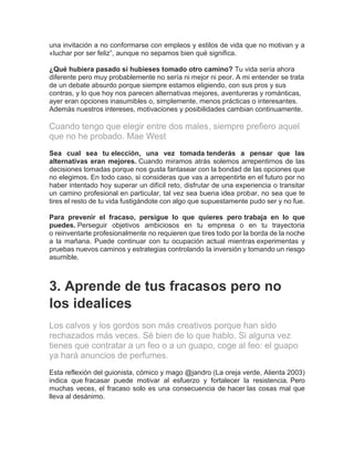 una invitación a no conformarse con empleos y estilos de vida que no motivan y a
«luchar por ser feliz”, aunque no sepamos bien qué significa.
¿Qué hubiera pasado si hubieses tomado otro camino? Tu vida sería ahora
diferente pero muy probablemente no sería ni mejor ni peor. A mi entender se trata
de un debate absurdo porque siempre estamos eligiendo, con sus pros y sus
contras, y lo que hoy nos parecen alternativas mejores, aventureras y románticas,
ayer eran opciones inasumibles o, simplemente, menos prácticas o interesantes.
Además nuestros intereses, motivaciones y posibilidades cambian continuamente.
Cuando tengo que elegir entre dos males, siempre prefiero aquel
que no he probado. Mae West
Sea cual sea tu elección, una vez tomada tenderás a pensar que las
alternativas eran mejores. Cuando miramos atrás solemos arrepentirnos de las
decisiones tomadas porque nos gusta fantasear con la bondad de las opciones que
no elegimos. En todo caso, si consideras que vas a arrepentirte en el futuro por no
haber intentado hoy superar un difícil reto, disfrutar de una experiencia o transitar
un camino profesional en particular, tal vez sea buena idea probar, no sea que te
tires el resto de tu vida fustigándote con algo que supuestamente pudo ser y no fue.
Para prevenir el fracaso, persigue lo que quieres pero trabaja en lo que
puedes. Perseguir objetivos ambiciosos en tu empresa o en tu trayectoria
o reinventarte profesionalmente no requieren que tires todo por la borda de la noche
a la mañana. Puede continuar con tu ocupación actual mientras experimentas y
pruebas nuevos caminos y estrategias controlando la inversión y tomando un riesgo
asumible.
3. Aprende de tus fracasos pero no
los idealices
Los calvos y los gordos son más creativos porque han sido
rechazados más veces. Sé bien de lo que hablo. Si alguna vez
tienes que contratar a un feo o a un guapo, coge al feo: el guapo
ya hará anuncios de perfumes.
Esta reflexión del guionista, cómico y mago @jandro (La oreja verde, Alienta 2003)
indica que fracasar puede motivar al esfuerzo y fortalecer la resistencia. Pero
muchas veces, el fracaso solo es una consecuencia de hacer las cosas mal que
lleva al desánimo.
 