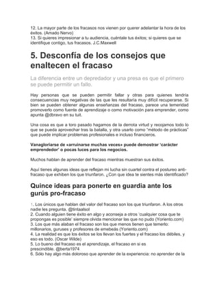 12. La mayor parte de los fracasos nos vienen por querer adelantar la hora de los
éxitos. (Amado Nervo)
13. Si quieres impresionar a tu audiencia, cuéntale tus éxitos; si quieres que se
identifique contigo, tus fracasos. J.C.Maxwell
5. Desconfía de los consejos que
enaltecen el fracaso
La diferencia entre un depredador y una presa es que el primero
se puede permitir un fallo.
Hay personas que se pueden permitir fallar y otras para quienes tendría
consecuencias muy negativas de las que les resultaría muy difícil recuperarse. Si
bien se pueden obtener algunas enseñanzas del fracaso, parece una temeridad
promoverlo como fuente de aprendizaje o como motivación para emprender, como
apunta @dbravo en su tuit.
Una cosa es que a toro pasado hagamos de la derrota virtud y recojamos todo lo
que se pueda aprovechar tras la batalla, y otra usarlo como “método de prácticas”
que puede implicar problemas profesionales e incluso financieros.
Vanagloriarse de «arruinarse muchas veces» puede demostrar ‘carácter
emprendedor’ o pocas luces para los negocios.
Muchos hablan de aprender del fracaso mientras muestran sus éxitos.
Aquí tienes algunas ideas que reflejan mi lucha sin cuartel contra el postureo anti-
fracaso que exhiben los que triunfaron. ¿Con que idea te sientes más identificado?
Quince ideas para ponerte en guardia ante los
gurús pro-fracaso
1. Los únicos que hablan del valor del fracaso son los que triunfaron. A los otros
nadie les pregunta. @tintaalsol
2. Cuando alguien tiene éxito en algo y aconseja a otros ‘cualquier cosa que te
propongas es posible’ siempre olvida mencionar las que no pudo (Yoriento.com)
3. Los que más alaban el fracaso son los que menos tienen que temerlo:
millonarios, guruses y profesores de emebeás (Yoriento.com)
4. La realidad es que los éxitos se los llevan los fuertes y el fracaso los débiles, y
eso es todo. (Oscar Wilde)
5. Lo bueno del fracaso es el aprendizaje, el fracaso en si es
prescindible. @berta1974
6. Sólo hay algo más doloroso que aprender de la experiencia: no aprender de la
 