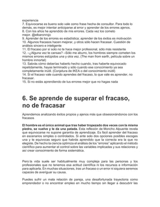 experiencia
7. Equivocarse es bueno solo vale como frase hecha de consultor. Para todo lo
demás, es mejor intentar anticiparse al error y aprender de los errores ajenos.
8. Con los años he aprendido de mis errores. Cada vez los cometo
mejor. @elbaronrojo
9. Aprender de los errores es estadística; aprender de los éxitos es motivación
10. Algunos fracasos hacen mejorar, y otros sólo hacen fracasar. Cuestión de
análisis sincero e inteligente
11. El fracaso por sí solo no te hace mejor profesional, sólo más resistente
12. –¿Alguna vez te cansas? –Sólo me aburro, los hombres siempre cometen los
mismos errores estúpidos una y otra vez. (The man from earth, película sobre un
hombre inmortal)
13. Sabrás cómo deberías haberlo hecho cuando, tras haberte equivocado
repetidamente, hayas terminado y sólo cuando ese conocimiento ya sea
completamente inútil. (Conjetura de IKEA o del conocimiento inútil)
14. Si el fracaso vale cuando aprendes del fracaso, lo que vale es aprender, no
fracasar.
15. Si no estás aprendiendo de tus errores mejor que no hagas nada
6. Se aprende de superar el fracaso,
no de fracasar
Aprendemos analizando éxitos propios y ajenos más que obsesionándonos con los
fracasos
El hombre es el único animal que tras haber tropezado dos veces con la misma
piedra, se vuelve y le da una patada. Esta reflexión de Moncho Alpuente revela
que equivocarse no supone garantía de aprendizaje. Es fácil aprender del fracaso
en escenarios simples o controlados. Si ante solo dos opciones posibles escoges
una y te equivocas seguro que habrás aprendido que la correcta era la que no
elegiste. De hecho la ciencia optimiza el análisis de los “errores” aplicando el método
científico para aumentar el control sobre las variables implicadas y sus relaciones y
así crear conocimiento de forma sistemática.
Pero la vida suele ser habitualmente muy compleja para las personas y los
profesionales que no tenemos esa actitud científica ni los recursos e información
para aplicarla. En muchas situaciones, tras un fracaso o un error ni siquiera seremos
capaces de averiguar su causa.
Puedes sufrir un mala relación de pareja, una desafortunada trayectoria como
emprendedor o no encontrar empleo en mucho tiempo sin llegar a descubrir las
 