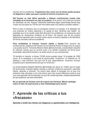 razones de tus problemas. Tropezamos dos veces con la misma piedra porque
no llegamos a saber qué paso cuando lo hicimos la primera vez.
Del fracaso es más difícil aprender u obtener conclusiones cuanto más
complejo es el escenario en que se produce. Si te ponen una multa por exceso
de velocidad, de ese “fracaso” obtendrás fácilmente algún aprendizaje directo tipo
«cada vez que pase de 120 Km por hora debo estar muy atento a posible radares.”.
Pero si eres un directivo que no consigues motivar a tu equipo, si te despiden de
una empresa sin motivo aparente o tu pareja te dice “tenemos que hablar”, es
probable que no te resulte nada fácil descubrir los problemas y la soluciones para
aplicarlas en situaciones similares en el futuro. Se supone que de los errores
deberíamos aprender pero muchas veces veces no somos capaces ni de identificar
de forma concreta cuál es el problema.
Para rentabilizar el fracaso, fracasa rápido y barato. Para prevenir las
consecuencias negativas del fracaso es conveniente limitar el riesgo que se quiere
y se puede asumir. Fernando Moreno Nieto @fmorenonieto, emprendedor español
en Internet, cuenta que se arruinó junto a su familia invirtiendo de forma poco
controlada. Aprendió la lección y la suele contar en sus conferencias:
“El tamaño sí importa: si tienes 10.000 euros puedes hacer 10 pruebas de 1000
euros. Si lo arriesgas a una carta te equivocarás. Invertimos 1,4 millones en 16
startups y solo funcionó una que fue la que desarrollamos. Iniciamos muchos
proyectos pero abandonamos los que no funcionan.”
La emprendedora Begoña Martínez @minibego me decía en Twitter que en lugar
de recomendar «fracasa rápido, fracasa a menudo” prefería la expresión «aprende
rápido, aprende a menudo”. Es buena idea utilizar el lenguaje con el que nos
sintamos más cómodos o con más ánimo pero hay mucha diferencia entre lo que
uno cree aprender de los fracasos y lo que de verdad aprende, independientemente
de qué palabras use para describirlo.
No se aprende de fracasar sino de superar los fracasos. Menos apología
sobre el valor de equivocarse y más metodología para acertar.
7. Aprende de las críticas a tus
«fracasos»
Aprende a recibir las críticas con elegancia y a gestionarlas con inteligencia.
 
